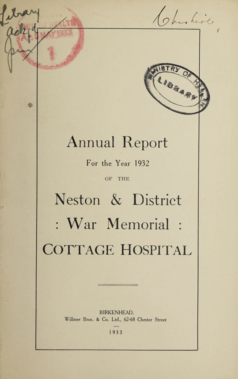 Annual Report For the Year 1932 OF THE Neston & District : War Memorial : COTTAGE HOSPITAL BIRKENHEAD. Willmer Bros. & Co. Ltd., 62-68 Chester Street I 933