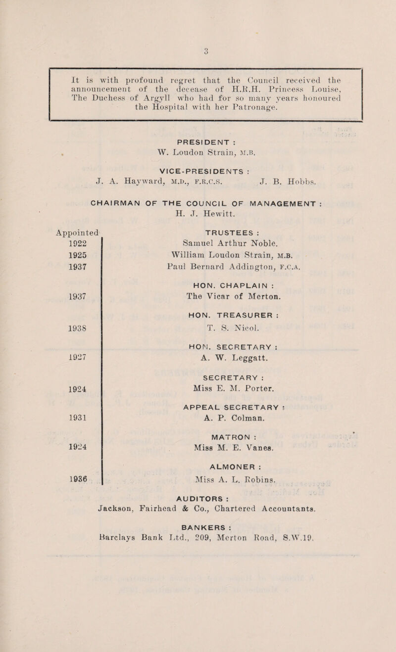 It is with profound regret, that the Council received the announcement of the decease of H.R.H. Princess Louise, The Duchess of Argyll who had for so many years honoured the Hospital with her Patronage. PRESIDENT : W. Loudon Strain, m.b. VICE-PRESIDENTS : J. A. Hayward, M.D., f.r.c.S. J. B. Hobbs. CHAIRMAN OF THE COUNCIL OF MANAGEMENT : H. J. Hewitt. Appointed 1922 1925 1937 1937 TRUSTEES: Samuel Arthur Noble. William Loudon Strain, m.b. Paul Bernard Addington, f.c.a. HON. CHAPLAIN : The Vicar of Merton. 1938 1927 1924 1931 1924 HON. TREASURER : T. S. Nicol. HON. SECRETARY : A. W. Leggatt. SECRETARY : Miss E. M. Porter. APPEAL SECRETARY : A. P. Colman. MATRON : Miss M. E. Vanes. 1936 ALMONER : Miss A. L. Robins. AUDITORS : Jackson, Fairhead & Co., Chartered Accountants. BANKERS: Barclays Bank Ltd., 209, Merton Road, S.W.19,