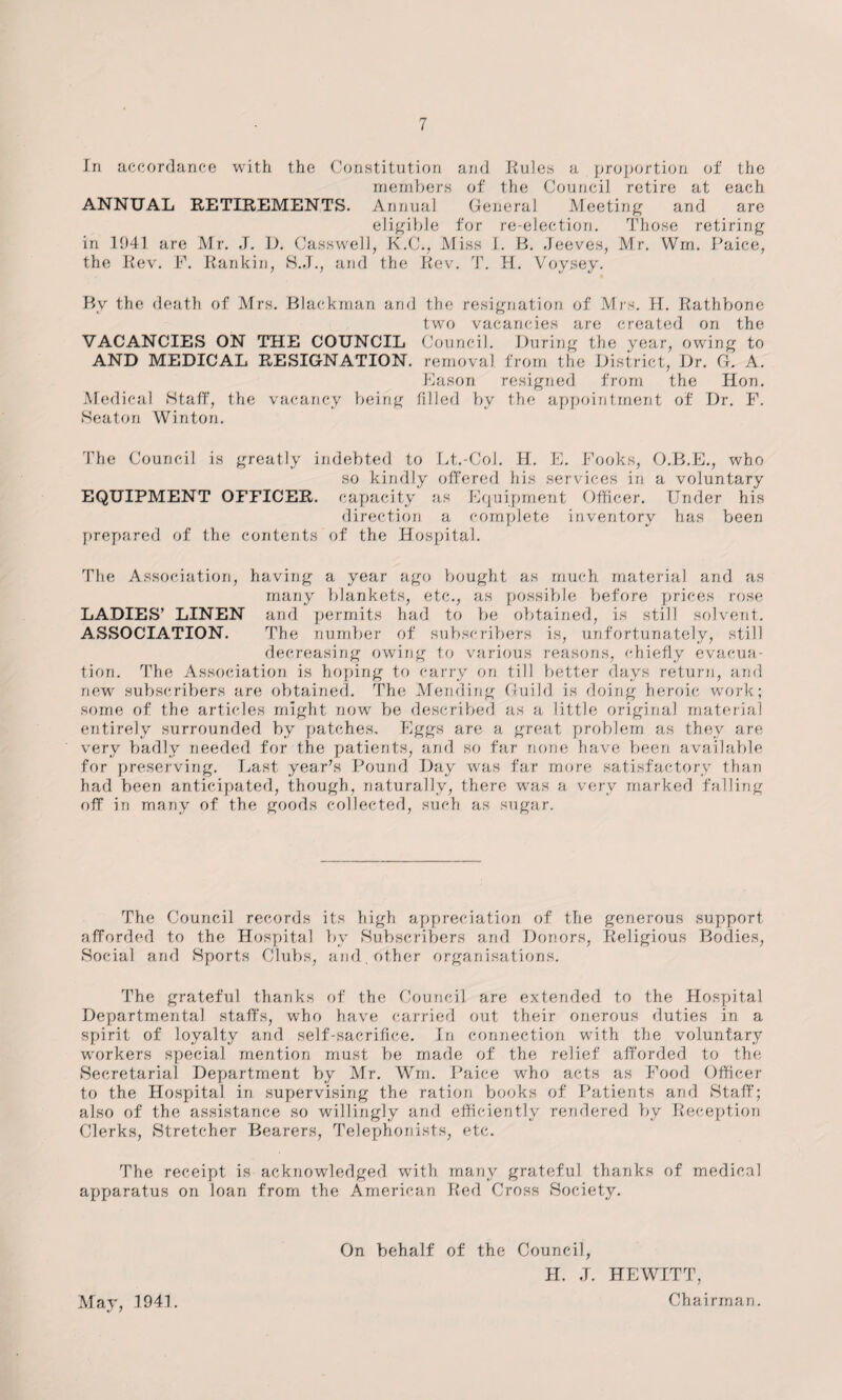 In accordance with the Constitution and Rules a proportion of the members of the Council retire at each ANNUAL RETIREMENTS. Annual General Meeting and are eligible for re-election. Those retiring in 1041 are Mr. J. D. Casswell, K.C., Miss I. B. Jeeves, Mr. Win. Paice, the Rev. F. Rankin, S.J., and the Rev. T. H. Voysey. By the death of Mrs. Blackman and the resignation of Mrs. H. Rathbone two vacancies are created on the VACANCIES ON THE COUNCIL Council. During the year, owing to AND MEDICAL RESIGNATION, removal from the District, Dr. G. A. Eason resigned from the Hon. Medical Staff, the vacancy being filled by the appointment of Dr. F. Seaton Winton. The Council is greatly indebted to Lt.-Col. H. E. Fooks, O.B.E., who so kindly offered his services in a voluntary EQUIPMENT OFFICER, capacity as Equipment Officer. Under his direction a complete inventory has been prepared of the contents of the Hospital. The Association, having a year ago bought as much material and as many blankets, etc., as possible before prices rose LADIES’ LINEN and permits had to be obtained, is still solvent. ASSOCIATION. The number of subscribers is, unfortunately, still decreasing owing to various reasons, chiefly evacua¬ tion. The Association is hoping to carry on till better days return, and new subscribers are obtained. The Mending Guild is doing heroic work; some of the articles might now be described as a little original material entirely surrounded by patches. Eggs are a great problem as they are very badly needed for the patients, and so far none have been available for preserving. Last year’s Pound Day was far more satisfactory than had been anticipated, though, naturally, there was a very marked falling off in many of the goods collected, such as sugar. The Council records its high appreciation of the generous support afforded to the Hospital by Subscribers and Donors, Religious Bodies, Social and Sports Clubs, and . other organisations. The grateful thanks of the Council are extended to the Hospital Departmental staffs, who have carried out their onerous duties in a spirit of loyalty and self-sacrifice. In connection with the voluntary workers special mention must be made of the relief afforded to the Secretarial Department by Mr. Wm. Paice who acts as Food Officer to the Hospital in supervising the ration books of Patients and Staff; also of the assistance so willingly and efficiently rendered by Reception Clerks, Stretcher Bearers, Telephonists, etc. The receipt is acknowledged with many grateful thanks of medical apparatus on loan from the American Red Cross Society. May, 1941. On behalf of the Council, JI. J. HEWITT, Chai rman.