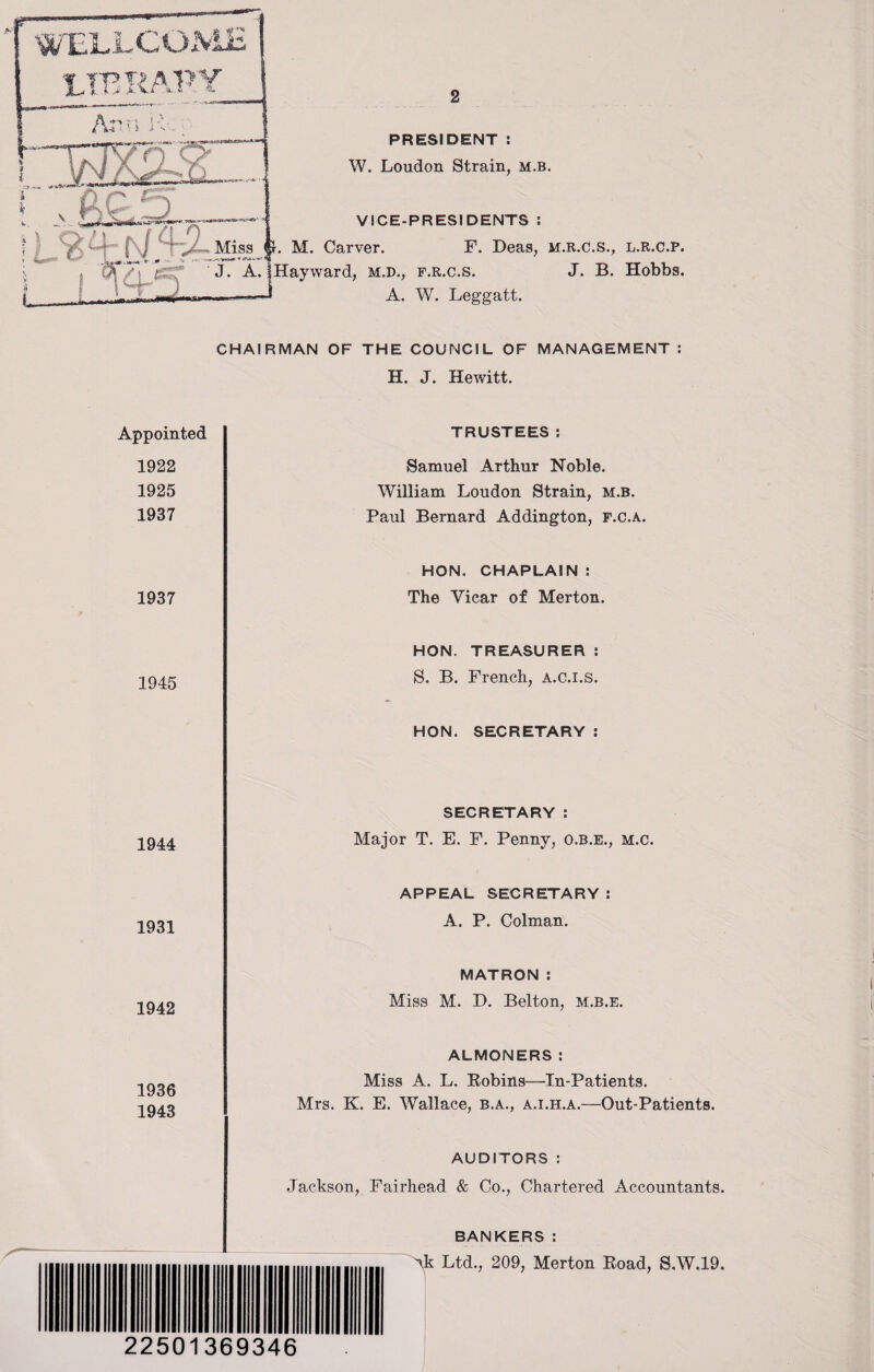 LIBRARY Ac n ' 2jlS—-L *'vK*V' 1 PRESIDENT : W. Loudon Strain, m.b. . . VICE-PRESIDENTS: | ' > I j ' / Miss < J-. M. Carver. F. Deas, M.R.C.S., * W * <*,»■ 1*+- * * v .-v i , C?T/j J. A. (Hayward, m.d., f.r.c.s. J. B. i, . ii 11 i a 1 » - * A. W. Leggatt. L.R.C.P • Hobbs. CHAIRMAN OF THE COUNCIL OF MANAGEMENT : H. J. Hewitt. Appointed TRUSTEES: 1922 1925 1937 Samuel Arthur Noble. William Loudon Strain, m.b. Paul Bernard Addington, f.c.a. 1937 1945 HON. CHAPLAIN : The Vicar of Merton. HON. TREASURER : S. B. French, a.c.i.s. HON. SECRETARY : 1944 1931 1942 1936 1943 SECRETARY : Major T. E. F. Penny, O.B.E., M.c. APPEAL SECRETARY : A. P. Colman. MATRON: Miss M. D. Belton, m.b.e. ALMONERS: Miss A. L. Robins—In-Patients. Mrs. K. E. Wallace, b.a., a.i.h.a.—Out-Patients. AUDITORS : Jackson, Fairhead & Co., Chartered Accountants. BANKERS : ~\k Ltd., 209, Merton Road, S.W.19. 22501369346