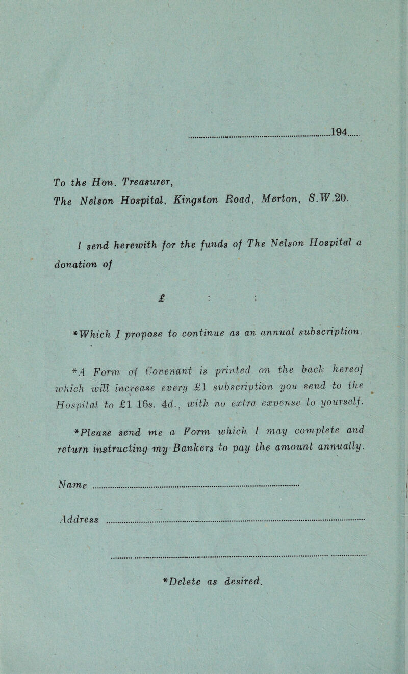 194 To the Hon. Treasurer, The Nelson Hospital, Kingston Road, Merton, S.W.20. I send herewith for the funds of The Nelson Hospital a donation of £ : * Which 1 propose to continue as an annual subscription. * */{ Form of Covenant is printed on the back hereof which will increase every £1 subscription you send to the Hospital to £1 16s. 4d., with no extra expense to yourself. * Please send me a Form which l may complete and return instructing my Bankers to pay the amount annually. Name ..•.-. Address ..-..... *Delete as desired.