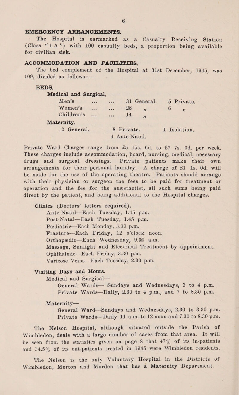 EMERGENCY ARRANGEMENTS. The Hospital is earmarked as a Casualty Receiving Station (Class “ 1A) with 100 casualty beds, a proportion being available for civilian sick. ACCOMMODATION AND FACILITIES. The bed complement of the Hospital at 31st December, 1945, was 109, divided as follows: — BEDS. Medical and Surgical. Men’s Women’s Children’s 31 General. 28 14 )> Maternity. 12 General. 8 Private. 4 Ante-Natal. 5 Private. 6 )) 1 Isolation. Private Ward Charges range from £5 15s. 6d. to £7 7s. Od. per week. These charges include accommodation, board, nursing, medical, necessary drugs and surgical dressings. Private patients make their own arrangements for their personal laundry. A charge of £1 Is. Od. will be made for the use of the operating theatre. Patients should arrange with their physician or surgeon the fees to be paid for treatment or operation and the fee for the anaesthetist, all such sums being paid direct by the patient, and being additional to the Hospital charges. Clinics (Doctors’ letters required). Ante-Natal—Each Tuesday, 1.45 p.m. Post-Natal—Each Tuesday, 1.45 p.m. Paediatric—Each Monday, 3.30 p.m. Fracture-—Each Friday, 12 o’clock noon. Orthopaedic—Each Wednesday, 9.3D a.m. Massage, Sunlight and Electrical Treatment by appointment. Ophthalmic—Each Friday, 3.30 p.m. Varicose Veins—Each Tuesday, 2.30 p.m. Visiting Days and Hours. Medical and Surgical— General Wards— Sundays and Wednesdays, 3 to 4 p.m. Private Wards—Daily, 2.30 to 4 p.m., and 7 to 8.30 p.m. Maternity— General Ward—Sundays and Wednesdays, 2.30 to 3.30 p.m. Private Wards—Daily 11 a.m. to 12 noon and 7.30 to 8.30 p.m. The Nelson Hospital, although situated outside the Parish of Wimbledon, deals with a large number of cases from that area. It will be seen from the statistics given on page 8 that 47% of its in-patients and 34.5% of its out-patients treated in 1945 were Wimbledon residents. The Nelson is the only Voluntary Hospital in the Districts of Wimbledon, Merton and Morden that has a Maternity Department.