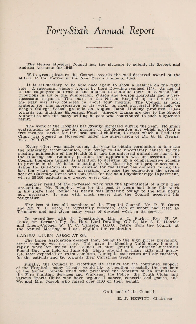 Forty-Sixth Annual Report The Nelson Hospital Council has the pleasure to submit its Report and Audited Accounts for 1945. With great pleasure the Council records the well-deserved award of the M.B.E. to the Matron in tne New Year’s Honours, 1946. It is satisfactory to be able once again to show a Balance on the right side. A successiui victory Appeal by Lord Dowding realised £753. An appeal to the employees of firms in the district to continue their Id. a week con¬ tributions in aid ox the Wimbledon, Wilson and Nelson Hospitals had a very successiui response. The share ox the Nelson Hospital up to the end ox the year was £±M collected in about four months. The Council is most grateiui for this appreciation of its work. A most successful Fete held on Kings College School grounds on August Bank, Holiday produced £1,6;^ towards our Building Extension Fund. Sincere thanks are due to the School Authorities and the many willing helpers who contributed to such a splendid result. The work of the Hospital has greatly increased during the year. No small contribution to this was 'the passing ot the Education Act which provided a free medical service for the local school-children, to meet which a Paediatric Clinic was opened in November under the supervision of Dr. G. H. Newns, M.D., M.R.C.P. Every effort was made during the year to obtain permission to increase the Maternity accommodation, but owing to the uncertainty caused by the pending publication of the Health Bill, and the universal difficulties caused by the Housing and Building position, the application was unsuccessful. The Council therefore turned its attention to drawing up a comprehensive scheme to provide in all 250 beds, including 60 for Maternity and proper accommo¬ dation for Out-Patients. The demand for the latter has doubled during the last ten years and is still increasing. To ease the congestion the ground floor of Biakesley House was converted for use as a Physiotherapy Department, where 80-100 patients are treated every day. Another result of the increased work was the appointment of a full time Accountant. Mr. Rampley, who for the past 26 years had done this work in his spare time, found his health was suffering owing to the long hours now necessary. It was with much regret that the Council accepted his resignation. The loss of two old members, of the Hospital Council, Mr. P. T. Oates and Mr. T. B. Nicol, is regretfully recorded, each of whom had acted as Treasurer and had given many years of devoted w6rk in its service. In accordance with the Constitution, Mrs. A. L. Parker, Rev. H. W. Dunk, Mr. Bernard Ely, Rt. Hon. Lord Dowding, G.C.B., Mr. A. R. Howick and Lieut.-Colonel W. P. C. Tenison, D.S.O., retire from the Council at the Annual Meeting and are eligible for re-election. LADIES’ LINEN ASSOCIATION. The Linen Association decided that, owing to the high prices prevailing, strict economy was necessary. This gave the Mending Guild many hours of repair work for which the Council is most grateful. Another successful Pound Day was held on June 4th, which brought in many gifts and nearly £84, later expended on extra comforts, Dunlopilo mattresses and air cushions, for the patients and £20 towards their Christmas treats. Finally, the Council in recording its thanks for the continued support of the Hospital’s many friends, would like to mention especially the members of the Silver Thimble Fund who presented the contents of an ambulance; the Fire Fighting Services and Wardens; the Police; the Youth Clubs and various Sports Clubs who have organised dances, concerts and games, and Mr. and Mrs. Joseph who raised over £100 on their behalf. On behalf of the Council, H. J. HEWITT, Chairman.