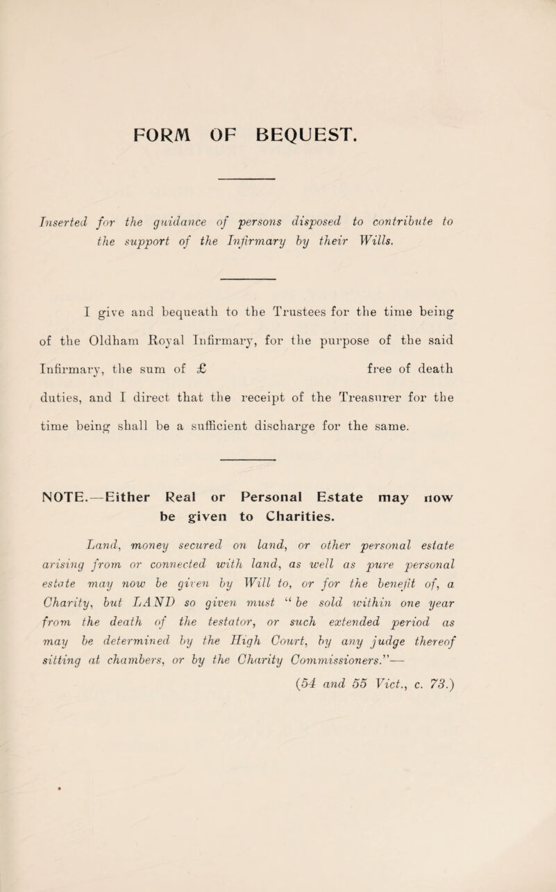 FORM OF BEQUEST. Inserted for the guidance of persons disposed to contribute to the support of the Infirmary by their Wills, I give and bequeath to the Trustees for the time being of the Oldham Royal Infirmary, for the purpose of the said Infirmary, the sum of £ free of death duties, and I direct that the receipt of the Treasurer for the time being shall be a sufficient discharge for the same. NOTH.—Either Real or Personal Estate may now be given to Charities. Land, money secured on land, or other personal estate arising from or connected with land, as well as pure personal estate may now be given by Will to, or for the benefit of, a Charity, but LAND so given must “ be sold within one year from the death of the testator, or such extended period as may be determined by the High Court, by any judge thereof sitting at chambers, or by the Charity Commissioners.”—