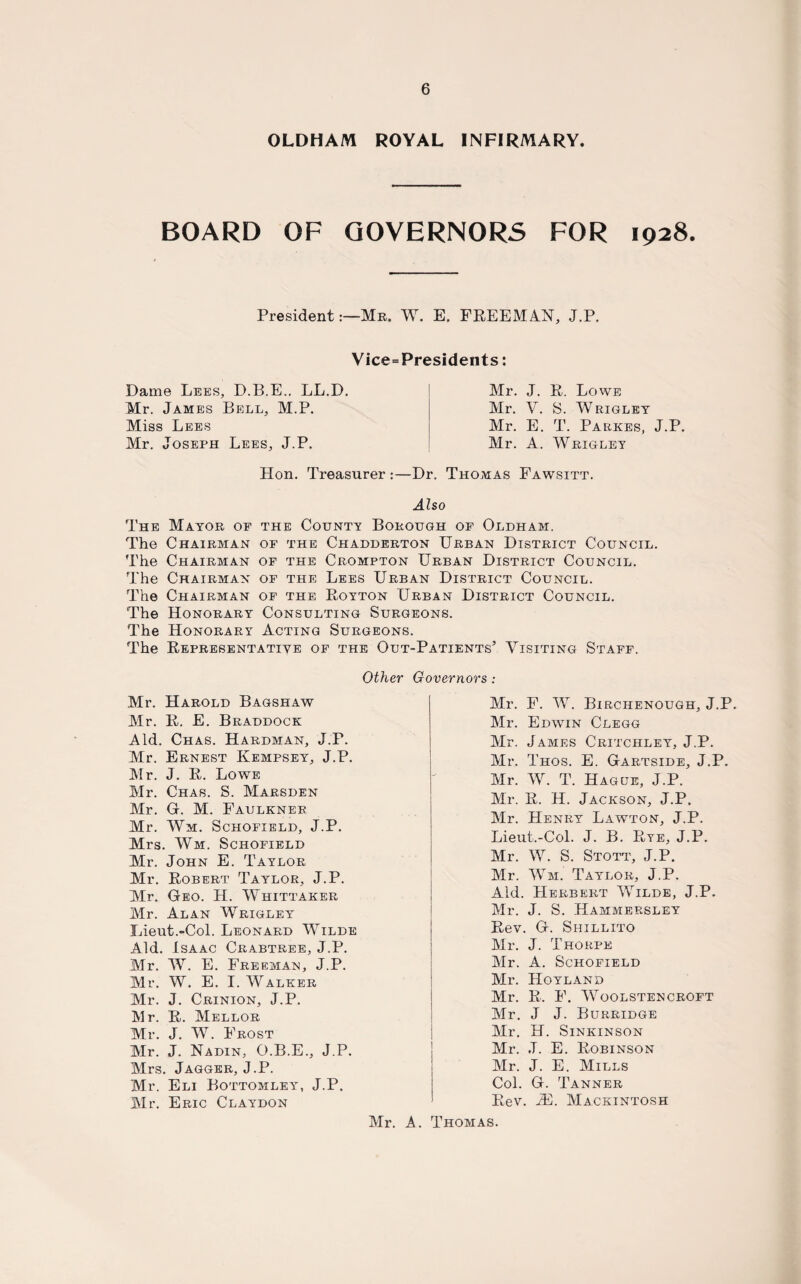 OLDHAM ROYAL INFIRMARY. BOARD OF GOVERNORS FOR 1928. PresidentMr. W. E. FREEMAN, J.P. Vice=Presidents: Dame Lees, D.B.E.. LL.D. Mr. James Bell, M.P. Miss Lees Mr. Joseph Lees, J.P. Mr. J. R. Lowe Mr. V. S. Wrigley Mr. E. T. Parkes, J.P. Mr. A. Wrigley Hon. Treasurer :—Dr. Thomas Fawsitt. Also The Mayor of the County Borough of Oldham. The Chairman of the Chadderton Urban District Council. The Chairman of the Crompton Urban District Council. The Chairman of the Lees Urban District Council. The Chairman of the Royton Urban District Council. The Honorary Consulting Surgeons. The Honorary Acting Surgeons. The Representative of the Out-Patients’ Visiting Staff. Other Governors: Mr. Harold Bagshaw Mr. R. E. Braddock Aid. Chas. Hardman, J.P. Mr. Ernest Kempsey, J.P. Mr. J. R. Lowe Mr. Chas. S. Marsden Mr. G. M. Faulkner Mr. Wm. Schofield, J.P. Mrs. Wm. Schofield Mr. John E. Taylor Mr. Robert Taylor, J.P. Mr. Geo. H. Whittaker Mr. Alan Wrigley Lieut.-Col. Leonard Wilde Aid. Isaac Crabtree, J.P. Mr. W. E. Freeman, J.P. Mr. W. E. I. Walker Mr. J. Crinion, J.P. Mr. R. Mellor Mr. J. W. Frost Mr. J. Nadin, O.B.E., J.P. Mrs. Jagger, J.P. Mr. Eli Bottomley^, J.P. Mr. Eric Claydon Mr. F. W. Birciienough, J.P. Mr. Edwin Clegg Mr. James Critchley, J.P. Mr. Thos. E. Gartside, J.P. Mr. W. T. Hague, J.P. Mr. R. H. Jackson, J.P. Mr. Henry Lawton, J.P. Lieut.-Col. J. B. Rye, J.P. Mr. W. S. Stott, J.P. Mr. Wm. Taylor, J.P. Aid. Herbert Wilde, J.P. Mr. J. S. Hammersley Rev. G. Shillito Mr. J. Thorpe Air. A. Schofield Mr. Hoyland Air. R. F. Woolstencroft Air. J J. Burridge Air. H. Sinkinson Air. J. E. Robinson 1 Air. J. E. AIills Col. G. Tanner Rev. iE. AIackintosh Air. A. Thomas.