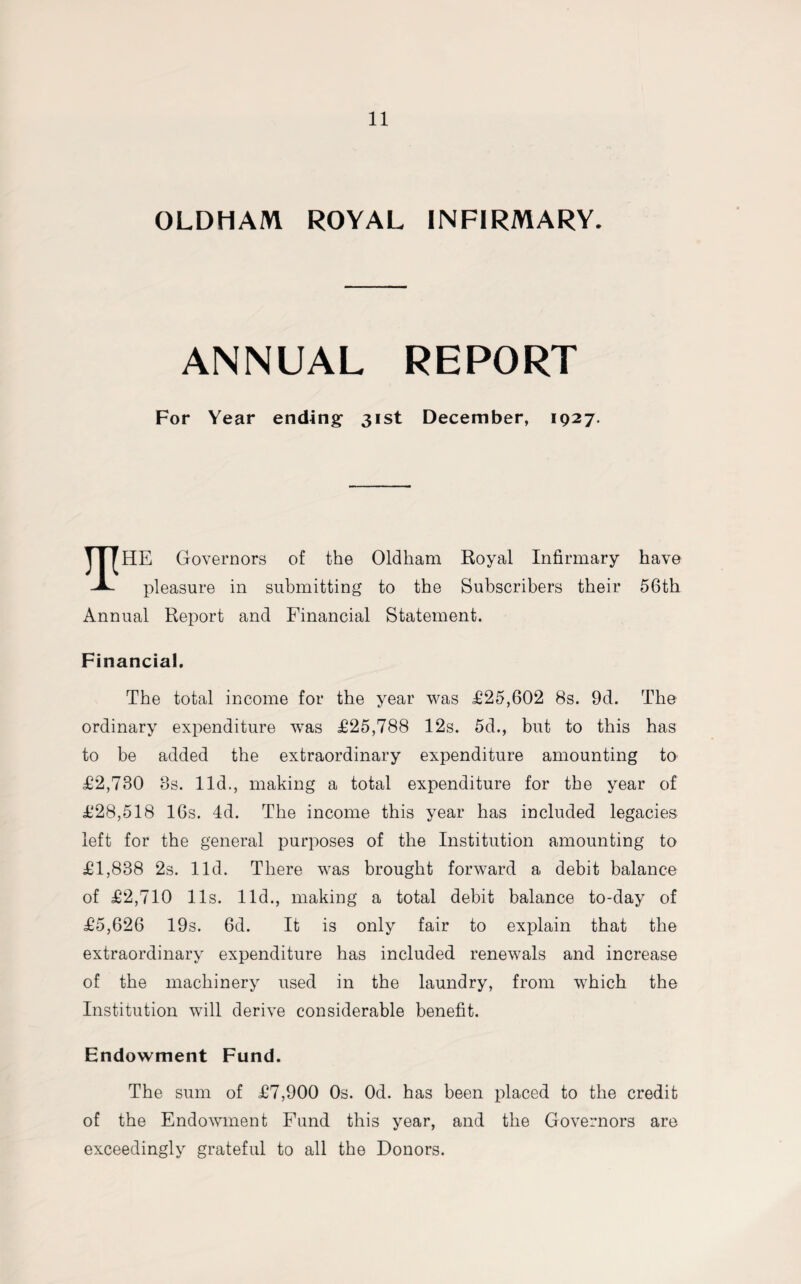 OLDHAM ROYAL INFIRMARY. ANNUAL REPORT For Year ending- 31st December, 1927. TITHE Governors of the Oldham Royal Infirmary have pleasure in submitting to the Subscribers their 56th Annual Report and Financial Statement. Financial. The total income for the year was £25,602 8s. 9d. The ordinary expenditure wTas £25,788 12s. 5d., but to this has to be added the extraordinary expenditure amounting to £2,730 8s. lid., making a total expenditure for the year of £28,518 16s. 4d. The income this year has included legacies left for the general purposes of the Institution amounting to £1,838 2s. lid. There was brought forward a debit balance of £2,710 11s. lid., making a total debit balance to-day of £5,626 19s. 6d. It is only fair to explain that the extraordinary expenditure has included renewals and increase of the machinery used in the laundry, from which the Institution will derive considerable benefit. Endowment Fund. The sum of £7,900 0s. Od. has been placed to the credit of the Endowment Fund this year, and the Governors are exceedingly grateful to all the Donors.