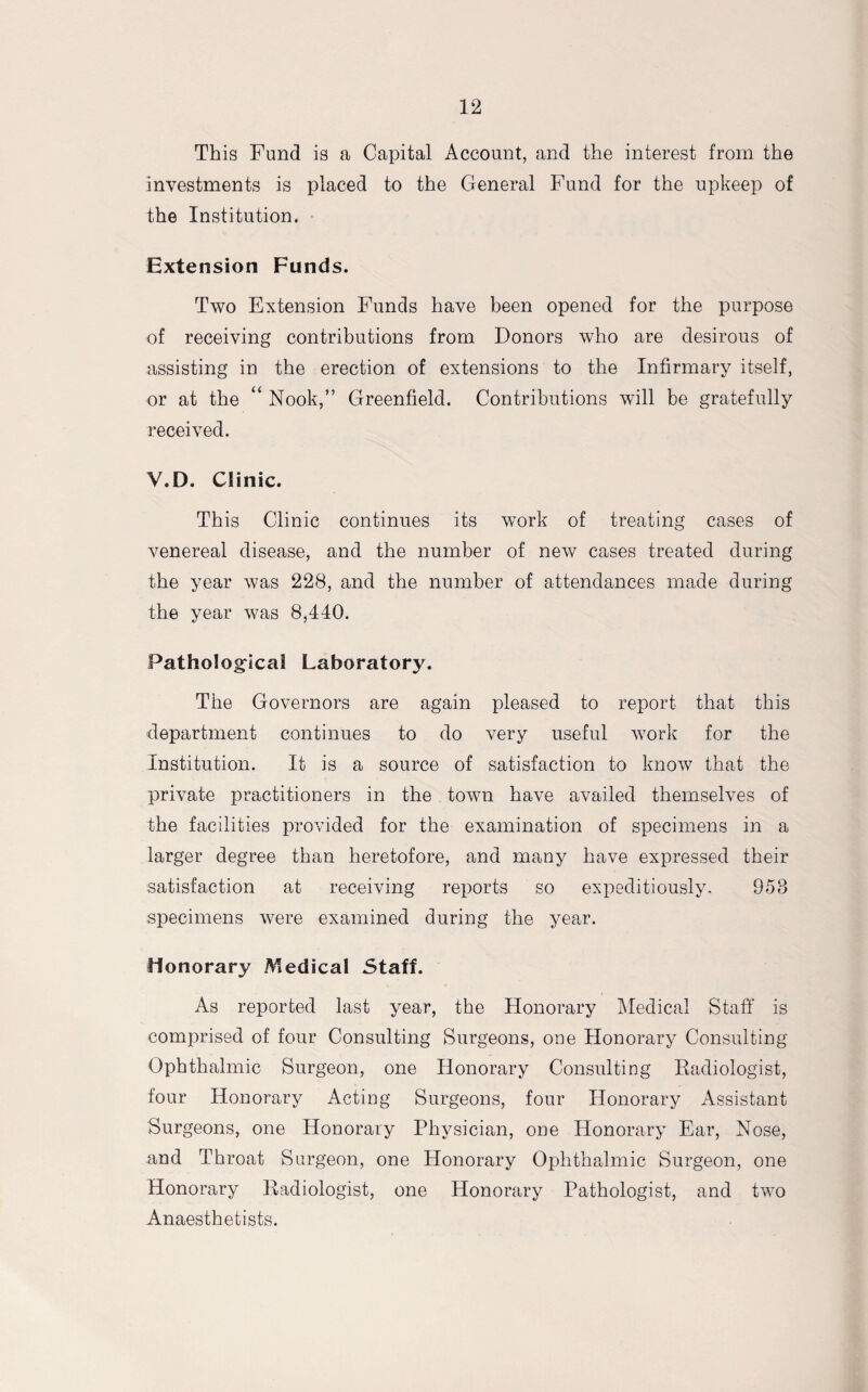This Fund is a Capital Account, and the interest from the investments is placed to the General Fund for the upkeep of the Institution. Extension Funds. Two Extension Funds have been opened for the purpose of receiving contributions from Donors who are desirous of assisting in the erection of extensions to the Infirmary itself, or at the “ Nook,” Greenfield. Contributions will be gratefully received. V.D. Clinic. This Clinic continues its work of treating cases of venereal disease, and the number of new cases treated during the year was 228, and the number of attendances made during the year was 8,440. Pathological Laboratory. The Governors are again pleased to report that this department continues to do very useful work for the Institution. It is a source of satisfaction to know that the private practitioners in the town have availed themselves of the facilities provided for the examination of specimens in a larger degree than heretofore, and many have expressed their satisfaction at receiving reports so expeditiously. 958 specimens were examined during the year. Honorary Medical Staff. As reported last year, the Honorary Medical Staff is comprised of four Consulting Surgeons, one Honorary Consulting Ophthalmic Surgeon, one Honorary Consulting Radiologist, four Honorary Acting Surgeons, four Honorary Assistant Surgeons, one Honorary Physician, one Honorary Ear, Nose, and Throat Surgeon, one Honorary Ophthalmic Surgeon, one Honorary Radiologist, one Honorary Pathologist, and two Anaesthetists.