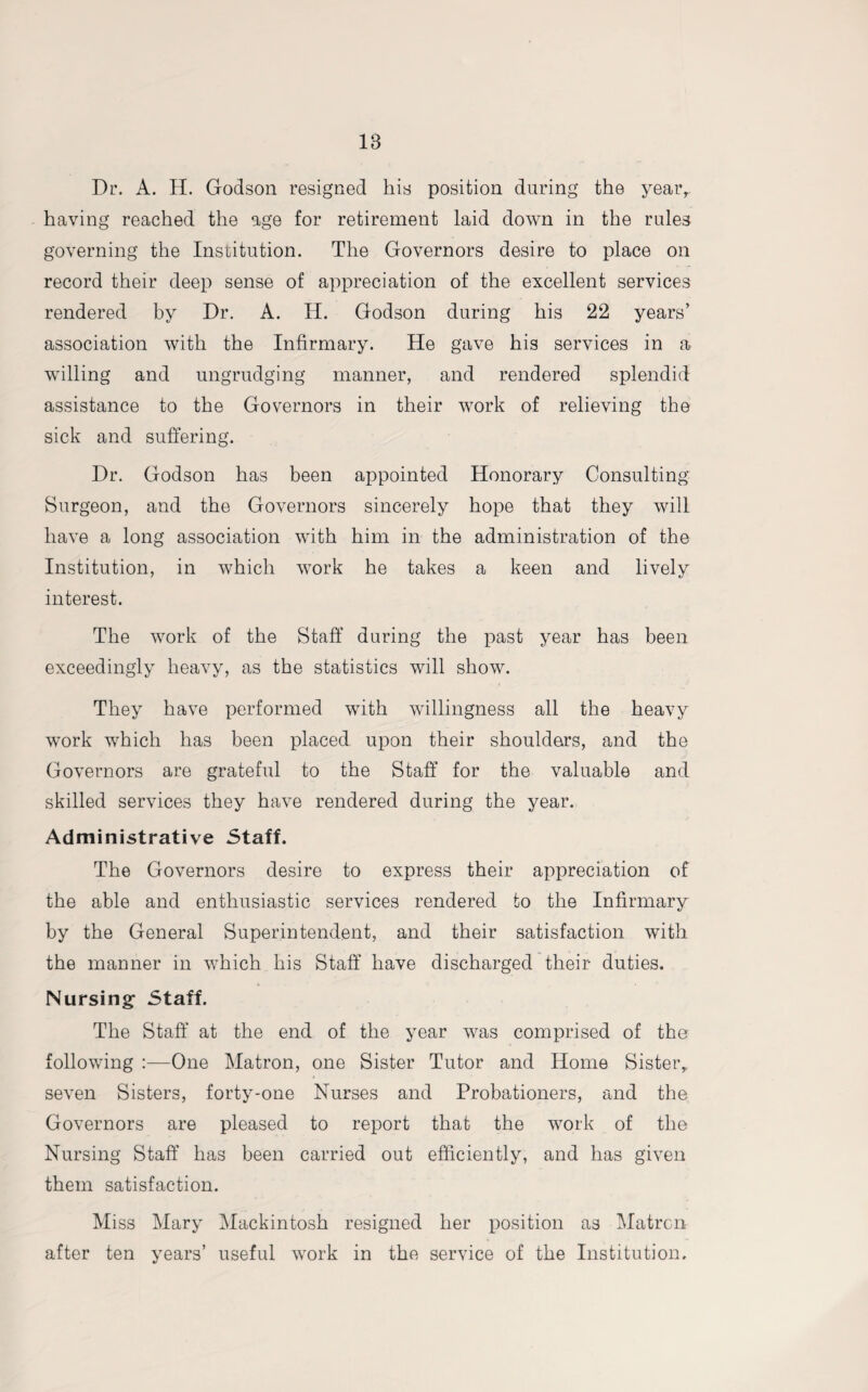 Dr. A. H. Godson resigned his position during the year, having reached the age for retirement laid down in the rules governing the Institution. The Governors desire to place on record their deep sense of appreciation of the excellent services rendered by Dr. A. H. Godson during his 22 years’ association with the Infirmary. He gave his services in a willing and ungrudging manner, and rendered splendid assistance to the Governors in their work of relieving the sick and suffering. Dr. Godson has been appointed Honorary Consulting Surgeon, and the Governors sincerely hope that they will have a long association with him in the administration of the Institution, in which work he takes a keen and lively interest. The work of the Staff during the past year has been exceedingly heavy, as the statistics will show. They have performed with willingness all the heavy work which has been placed upon their shoulders, and the Governors are grateful to the Staff for the valuable and skilled services they have rendered during the year. Administrative Staff. The Governors desire to express their appreciation of the able and enthusiastic services rendered to the Infirmary by the General Superintendent, and their satisfaction with the manner in which his Staff have discharged their duties. Nursing Staff. The Staff at the end of the year was comprised of tho following :—One Matron, one Sister Tutor and Home Sister, seven Sisters, forty-one Nurses and Probationers, and the Governors are pleased to report that the work of the Nursing Staff has been carried out efficiently, and has given them satisfaction. Miss Mary Mackintosh resigned her position as Matron after ten years’ useful work in the service of the Institution.