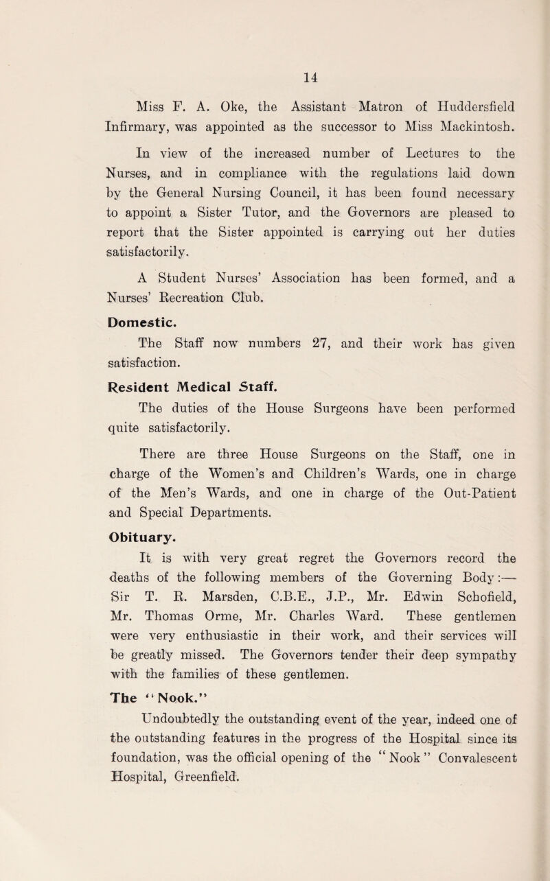 Miss F. A. Oke, the Assistant Matron of Huddersfield Infirmary, was appointed as the successor to Miss Mackintosh. In view of the increased number of Lectures to the Nurses, and in compliance with the regulations laid down by the General Nursing Council, it has been found necessary to appoint a Sister Tutor, and the Governors are pleased to report that the Sister appointed is carrying out her duties satisfactorily. A Student Nurses’ Association has been formed, and a Nurses’ Recreation Club, Domestic. The Staff now numbers 27, and their work has given satisfaction. Resident Medical Staff. The duties of the House Surgeons have been performed quite satisfactorily. There are three House Surgeons on the Staff, one in charge of the Women’s and Children’s Wards, one in charge of the Men’s Wards, and one in charge of the Out-Patient and Special Departments. Obituary. It is with very great regret the Governors record the deaths of the following members of the Governing Body:— Sir T. R. Marsden, C.B.E., J.P., Mr. Edwin Schofield, Mr. Thomas Orme, Mr. Charles Ward. These gentlemen were very enthusiastic in their work, and their services will be greatly missed. The Governors tender their deep sympathy with the families of these gentlemen. The “Nook.” Undoubtedly the outstanding event of the year, indeed one of the outstanding features in the progress of the Hospital since its foundation, was the official opening of the “ Nook ” Convalescent Hospital, Greenfield.