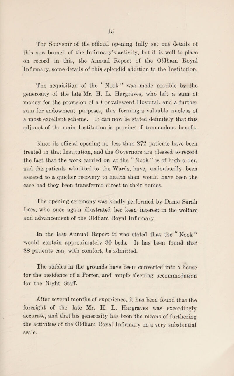 The Souvenir of the official opening fully set out details of this new branch of the Infirmary’s activity, but it is well to place on record in this, the Annual Report of the Oldham Royal Infirmary, some details of this splendid addition to the Institution. The acquisition of the “ Nook ” was made possible by the generosity of the late Mr. H. L. Hargraves, who left a sum of money for the provision of a Convalescent Hospital, and a further sum for endowment purposes, this forming a valuable nucleus of a most excellent scheme. It can now be stated definitely that this adjunct of the main Institution is proving of tremendous benefit. Since its official opening no less than 272 patients have been treated in that Institution, and the Governors are pleased to record the fact that the work carried on at the “ Nook ” is of high order, and the patients admitted to the Wards, have, undoubtedly, been assisted to a quicker recovery to health than would have been the case had they been transferred direct to their homes. The opening ceremony was kindly performed by Dame Sarah Lees, who once again illustrated her keen interest in the welfare and advancement of the Oldham Royal Infirmary. In the last Annual Report it was stated that the “Nook” would contain approximately 80 beds. It has been found that 28 patients can, with comfort, be admitted. The stables in the grounds have been converted into a house for the residence of a Porter, and ample sleeping accommodation for the Night Staff. After several months of experience, it has been found that the foresight of the late Mr. H. L. Hargraves was exceedingly accurate, and that his generosity has been the means of furthering the activities of the Oldham Royal Infirmary on a very substantial scale.