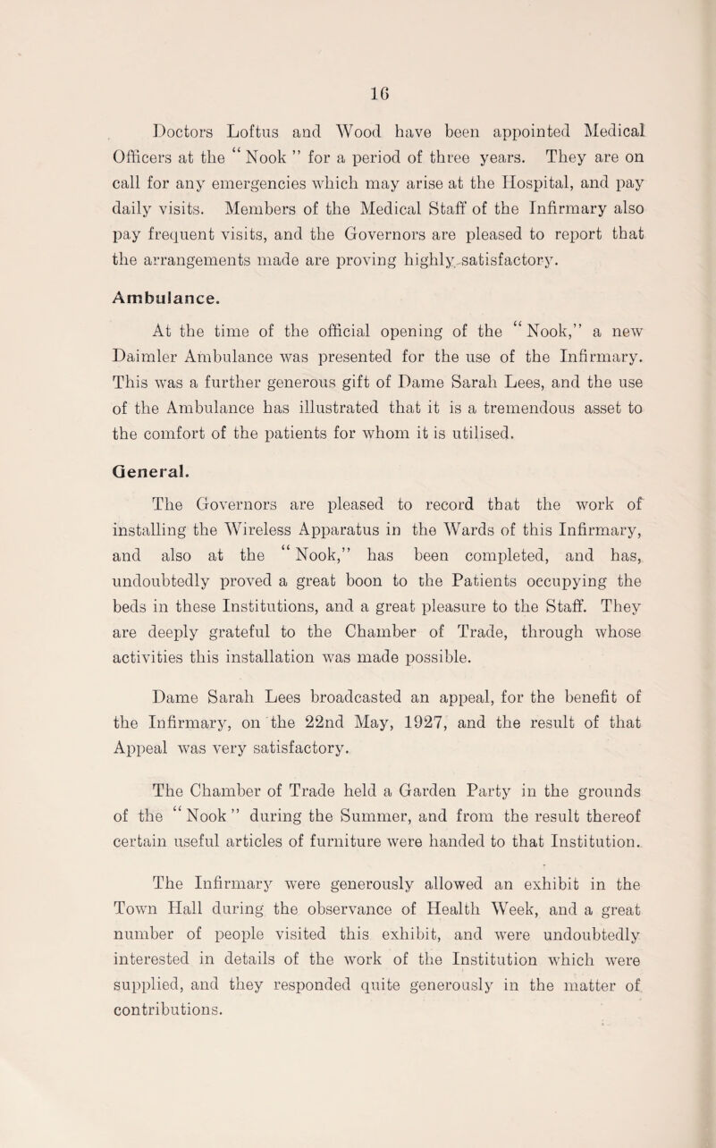 1G Doctors Loftus and Wood have been appointed Medical Officers at the “ Nook ” for a period of three years. They are on call for any emergencies which may arise at the Hospital, and pay daily visits. Members of the Medical Staff of the Infirmary also pay frequent visits, and the Governors are pleased to report that the arrangements made are proving highly .satisfactory. Ambulance. At the time of the official opening of the “ Nook,” a new Daimler Ambulance was presented for the use of the Infirmary. This was a further generous gift of Dame Sarah Lees, and the use of the Ambulance has illustrated that it is a tremendous asset to the comfort of the patients for whom it is utilised. General. The Governors are pleased to record that the work of installing the Wireless Apparatus in the Wards of this Infirmary, and also at the u Nook,” has been completed, and has, undoubtedly proved a great boon to the Patients occupying the beds in these Institutions, and a great pleasure to the Staff. They are deeply grateful to the Chamber of Trade, through whose activities this installation was made possible. Dame Sarah Lees broadcasted an appeal, for the benefit of the Infirmary, on the 22nd May, 1927, and the result of that Appeal was very satisfactory. The Chamber of Trade held a Garden Party in the grounds of the “Nook” during the Summer, and from the result thereof certain useful articles of furniture were handed to that Institution. The Infirmary were generously allowed an exhibit in the Town Hall during the observance of Health Week, and a great number of people visited this exhibit, and were undoubtedly interested in details of the work of the Institution which were supplied, and they responded quite generously in the matter of contributions.