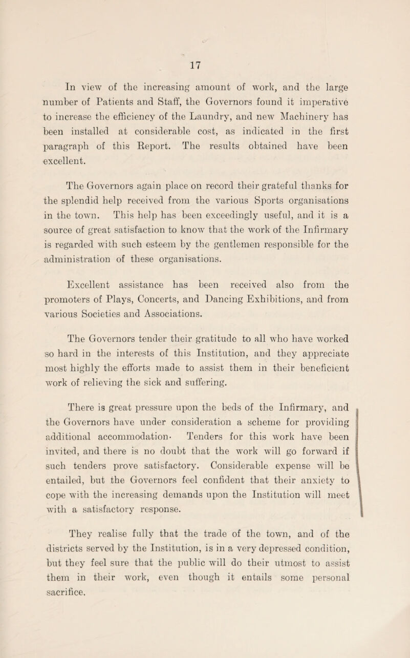 In view of the increasing amount of work, and the large number of Patients and Staff, the Governors found it imperative to increase the efficiency of the Laundry, and new Machinery has been installed at considerable cost, as indicated in the first paragraph of this Report. The results obtained have been excellent. The Governors again place on record their grateful thanks for the splendid help received from the various Sports organisations in the town. This help has been exceedingly useful, and it is a source of great satisfaction to know that the work of the Infirmary is regarded with such esteem by the gentlemen responsible for the administration of these organisations. Excellent assistance has been received also from the promoters of Plays, Concerts, and Dancing Exhibitions, and from various Societies and Associations. The Governors tender their gratitude to all who have worked so hard in the interests of this Institution, and they appreciate most highly the efforts made to assist them in their beneficient work of relieving the sick and suffering. There is great pressure upon the beds of the Infirmary, and the Governors have under consideration a scheme for providing additional accommodation- Tenders for this work have been invited, and there is no doubt that the work will go forward if such tenders prove satisfactory. Considerable expense will be entailed, but the Governors feel confident that their anxiety to cope with the increasing demands upon the Institution will meet with a satisfactory response. They realise fully that the trade of the town, and of the districts served by the Institution, is in a very depressed condition, but they feel sure that the public will do their utmost to assist them in their work, even though it entails some personal sacrifice.