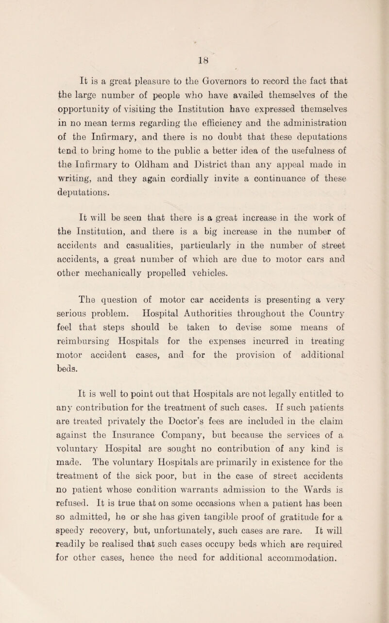 It is a great pleasure to the Governors to record the fact that the large number of people who have availed themselves of the opportunity of visiting the Institution have expressed themselves in no mean terms regarding the efficiency and the administration of the Infirmary, and there is no doubt that these deputations tend to bring home to the public a better idea of the usefulness of the Infirmary to Oldham and District than any appeal made in writing, and they again cordially invite a continuance of these deputations. It will be seen that there is a great increase in the work of the Institution, and there is a big increase in the number of accidents and casualities, particularly in the number of street accidents, a great number of which are due to motor cars and other mechanically propelled vehicles. The question of motor car accidents is presenting a very serious problem. Hospital Authorities throughout the Country feel that steps should be taken to devise some means of reimbursing Hospitals for the expenses incurred in treating motor accident cases, and for the provision of additional beds. It is well to point out that Hospitals are not legally entitled to any contribution for the treatment of such cases. If such patients are treated privately the Doctor’s fees are included in the claim against the Insurance Company, but because the services of a voluntary Hospital are sought no contribution of any kind is made. The voluntary Hospitals are primarily in existence for the treatment of the sick poor, but in the case of street accidents no patient whose condition warrants admission to the AYards is refused. It is true that on some occasions when a patient has been so admitted, he or she has given tangible proof of gratitude for a speedy recovery, but, unfortunately, such cases are rare. It will readily be realised that such cases occupy beds which are required for other cases, hence the need for additional accommodation.