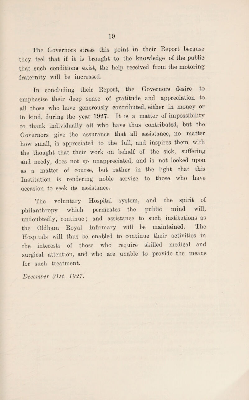 The Governors stress this point in their Report because they feel that if it is brought to the knowledge of the public that such conditions exist, the help received from the motoring fraternity will be increased. In concluding their Report, the Governors desire to emphasise their deep sense of gratitude and appreciation to all those wTho have generously contributed, either in money or in kind, during the year 1927. It is a matter of impossibility to thank individually all who have thus contributed, but the Governors give the assurance that all assistance, no matter how small, is appreciated to the full, and inspires them with the thought that their work on behalf of the sick, suffering and needy, does not go unappreciated, and is not looked upon as a matter of course, but rather in the light that this Institution is rendering noble service to those who have occasion to seek its assistance. The voluntary Hospital system, and the spirit of philanthropy which permeates the public mind will, undoubtedly, continue; and assistance to such institutions as the Oldham Royal Infirmary will be maintained. The Hospitals will thus be enabled to continue their activities in the interests of those who require skilled medical and surgical attention, and who are unable to provide the means for such treatment. December 31st, 1927.