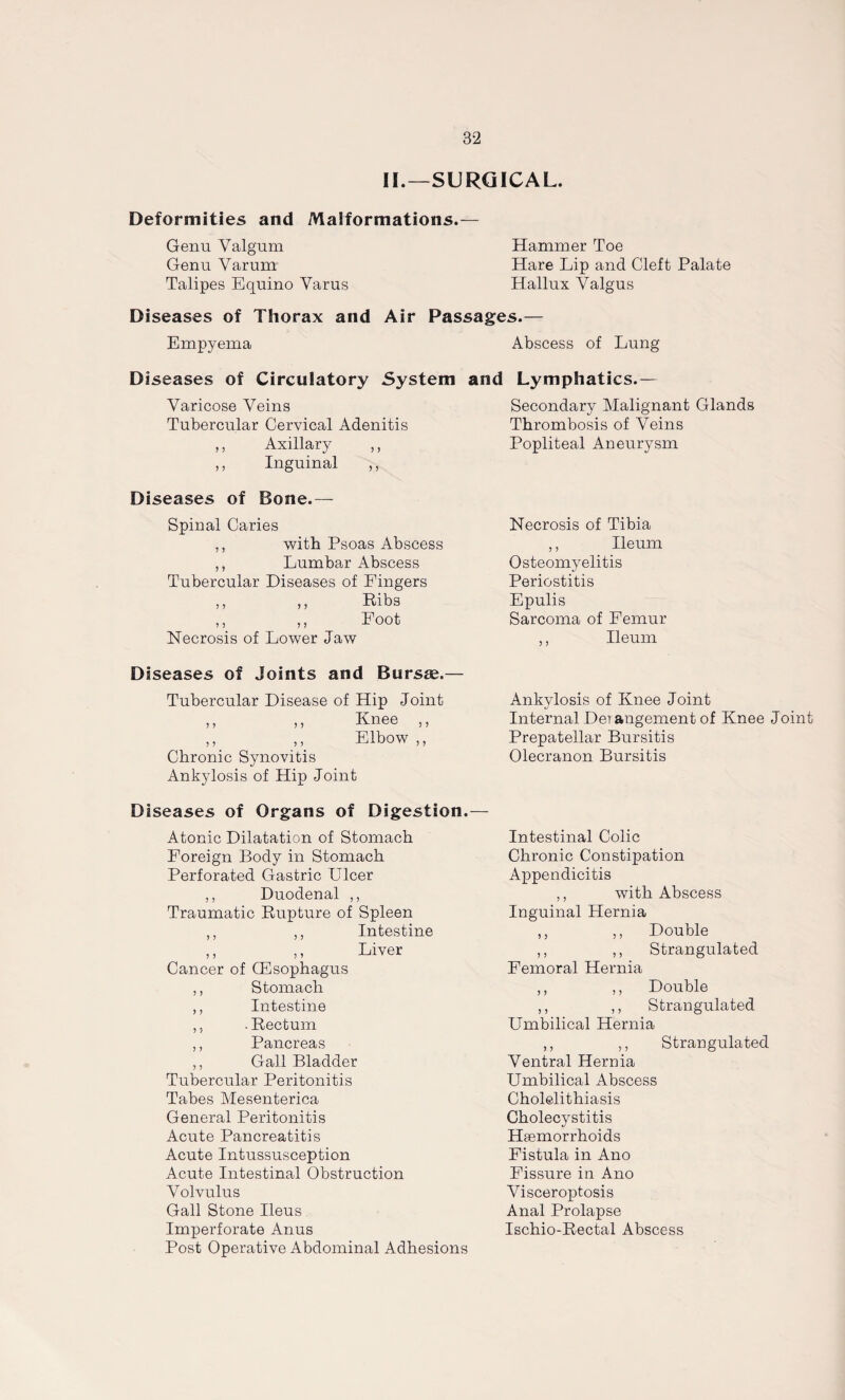 II.—SURGICAL. Deformities and Malformations.— Genu Valgum Genu Varum Talipes Equino Varus Hammer Toe Hare Lip and Cleft Palate Hallux Valgus Diseases of Thorax and Air Passages.— Empyema Abscess of Lung Diseases of Circulatory System and Lymphatics.— Varicose Veins Tubercular Cervical Adenitis ,, Axillary ,, Inguinal ,, Diseases of Bone.— Spinal Caries ? 5 > y with Psoas Abscess Lumbar Abscess Tubercular Diseases of Fingers ,, ,, Ribs ,, ,, Foot Necrosis of Lower Jaw Diseases of Joints and Bursse.— Tubercular Disease of Hip Joint ,, ,, Knee ,, ,, ,, Elbow ,, Chronic Synovitis Ankylosis of Hip Joint Diseases of Organs of Digestion. Atonic Dilatation of Stomach Foreign Body in Stomach Perforated Gastric Ulcer ,, Duodenal ,, Traumatic Rupture of Spleen ,, ,, Intestine ,, ,, Liver Cancer of Oesophagus ,, Stomach ,, Intestine ,, .Rectum ,, Pancreas ,, Gall Bladder Tubercular Peritonitis Tabes Mesenterica General Peritonitis Acute Pancreatitis Acute Intussusception Acute Intestinal Obstruction Volvulus Gall Stone Ileus Imperforate Anus Post Operative Abdominal Adhesions Secondary Malignant Glands Thrombosis of Veins Popliteal Aneurysm Necrosis of Tibia ,, Ileum Osteomyelitis Periostitis Epulis Sarcoma of Femur ,, Ileum Ankylosis of Knee Joint Internal Derangement of Knee Joint Prepatellar Bursitis Olecranon Bursitis Intestinal Colic Chronic Constipation Appendicitis ,, with Abscess Inguinal Hernia ,, ,, Double ,, ,, Strangulated Femoral Hernia ,, ,, Double ,, ,, Strangulated Umbilical Hernia ,, ,, Strangulated Ventral Hernia Umbilical Abscess Cholelithiasis Cholecystitis Hsemorrhoids Fistula in Ano Fissure in Ano Visceroptosis Anal Prolapse Ischio-Rectal Abscess