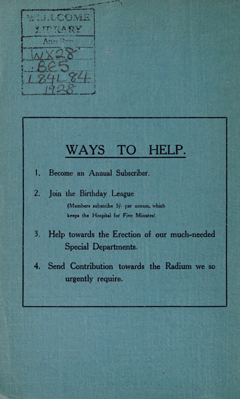 WAYS TO HELP. 1. Become an Annual Subscriber. 2. Join the Birthday League (Member* subscribe 5/« per annum, which keeps the Hospital for Five Minutes). 3. Help towards the Erection of our much-needed Special Departments. 4. Send Contribution towards the Radium we so urgently require.