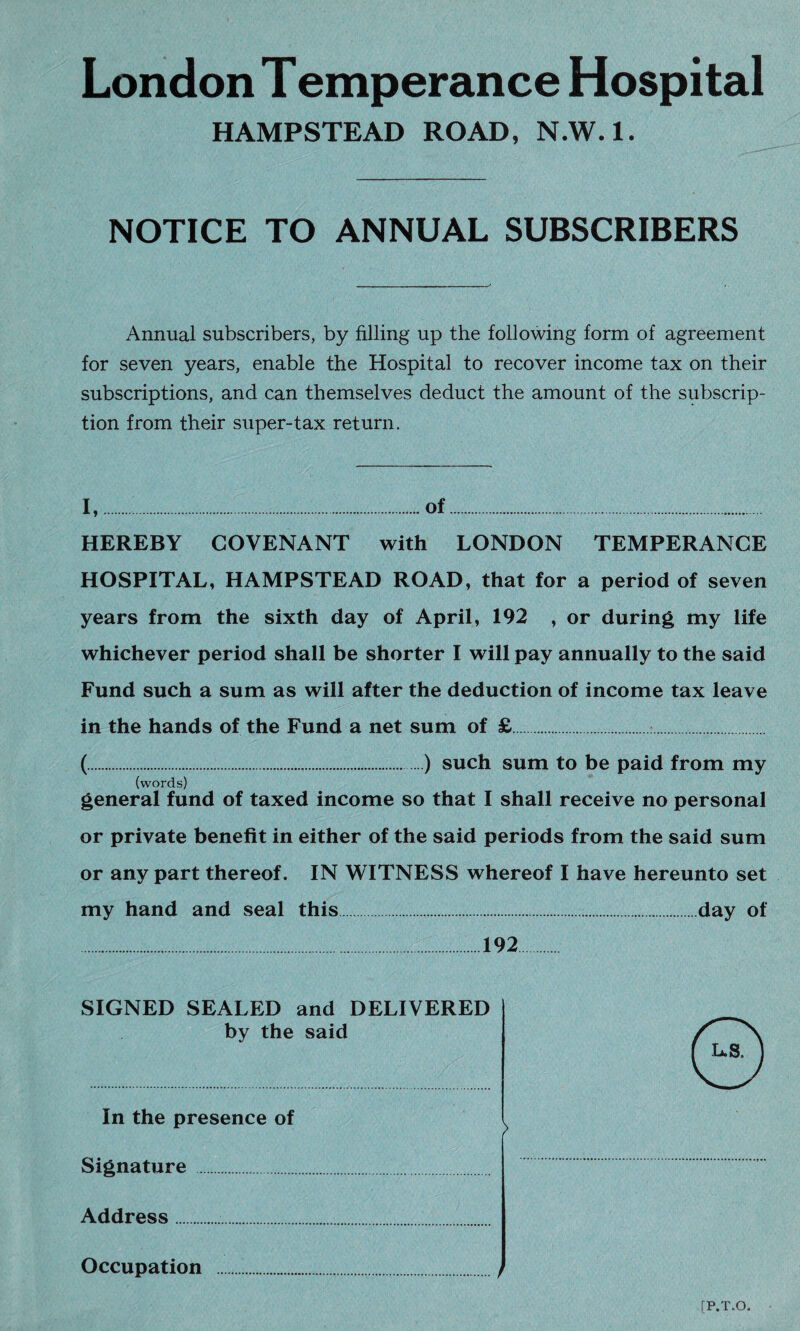 London Temperance Hospital HAMPSTEAD ROAD, N.W.l. NOTICE TO ANNUAL SUBSCRIBERS Annual subscribers, by filling up the following form of agreement for seven years, enable the Hospital to recover income tax on their subscriptions, and can themselves deduct the amount of the subscrip¬ tion from their super-tax return. I,.of. HEREBY COVENANT with LONDON TEMPERANCE HOSPITAL, HAMPSTEAD ROAD, that for a period of seven years from the sixth day of April, 192 , or during my life whichever period shall be shorter I will pay annually to the said Fund such a sum as will after the deduction of income tax leave in the hands of the Fund a net sum of £. (.) such sum to be paid from my (words) general fund of taxed income so that I shall receive no personal or private benefit in either of the said periods from the said sum or any part thereof. IN WITNESS whereof I have hereunto set my hand and seal this.day of .192. SIGNED SEALED and DELIVERED by the said In the presence of Signature . Address.... Occupation . [P.T.O.