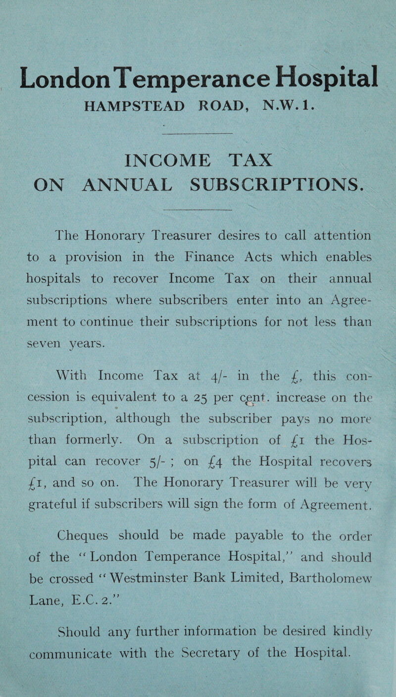 London Temperance Hospital HAMPSTEAD ROAD, N.W.l. INCOME TAX ON ANNUAL SUBSCRIPTIONS. The Honorary Treasurer desires to call attention to a provision in the Finance Acts which enables hospitals to recover Income Tax on their annual subscriptions where subscribers enter into an Agree¬ ment to continue their subscriptions for not less than seven years. With Income Tax at 4/- in the £, this con¬ cession is equivalent to a 25 per cpnt. increase on the subscription, although the subscriber pays no more than formerly. On a subscription of £1 the Hos¬ pital can recover 5/- ; on £4 the Hospital recovers £1, and so on. The Honorary Treasurer will be very grateful if subscribers will sign the form of Agreement. Cheques should be made payable to the order of the “London Temperance Hospital/' and should be crossed “Westminster Bank Limited, Bartholomew Lane, E.C. 2.” Should any further information be desired kindly communicate with the Secretary of the Hospital.
