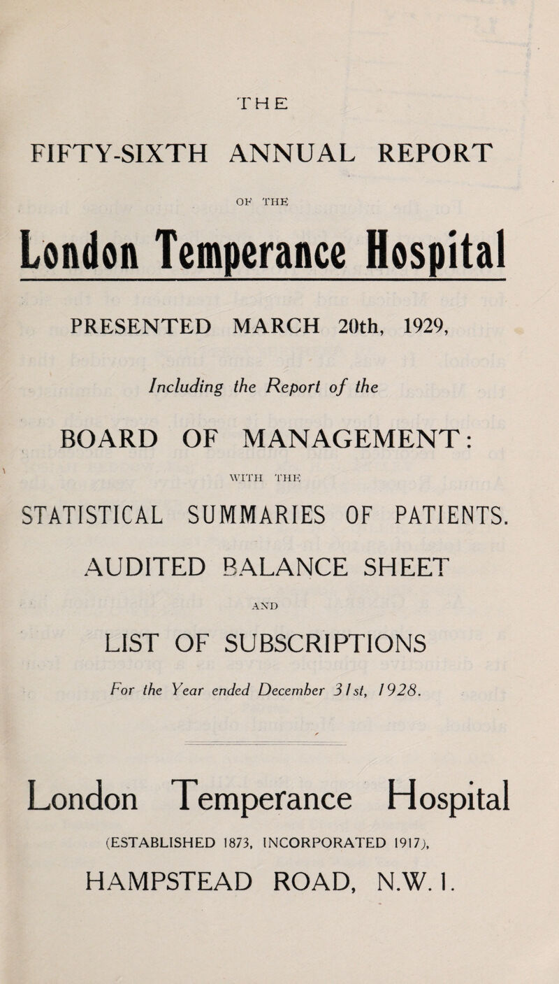 T H E FIFTY-SIXTH ANNUAL REPORT OF THE London Temperance Hospital PRESENTED MARCH 20th, 1929, Including the Report of the BOARD OF MANAGEMENT: t WITH THE STATISTICAL SUMMARIES OF PATIENTS. AUDITED BALANCE SHEET AND LIST OF SUBSCRIPTIONS For the Year ended December 31st, 1928. London Temperance Hospital (ESTABLISHED 1873, INCORPORATED 1917;,