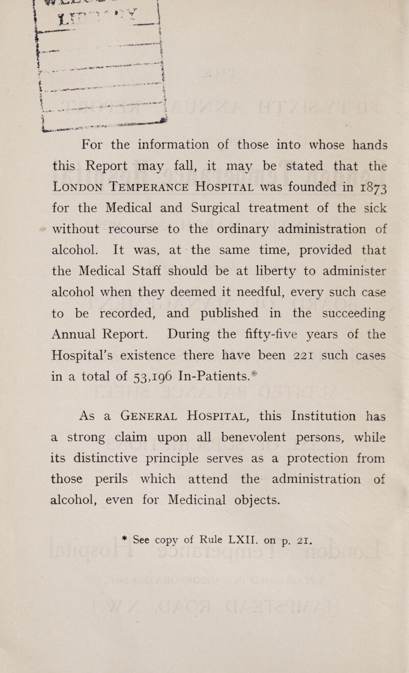 For the information of those into whose hands this Report may fail, it may be stated that the London Temperance Hospital was founded in 1873 for the Medical and Surgical treatment of the sick without recourse to the ordinary administration of alcohol. It was, at the same time, provided that the Medical Staff should be at liberty to administer alcohol when they deemed it needful, every such case to be recorded, and published in the succeeding Annual Report. During the fifty-five years of the Hospital’s existence there have been 221 such cases in a total of 53,196 In-Patients.# As a General Hospital, this Institution has a strong claim upon all benevolent persons, while its distinctive principle serves as a protection from those perils which attend the administration of alcohol, even for Medicinal objects. * See copy of Rule LXII. on p. 21.