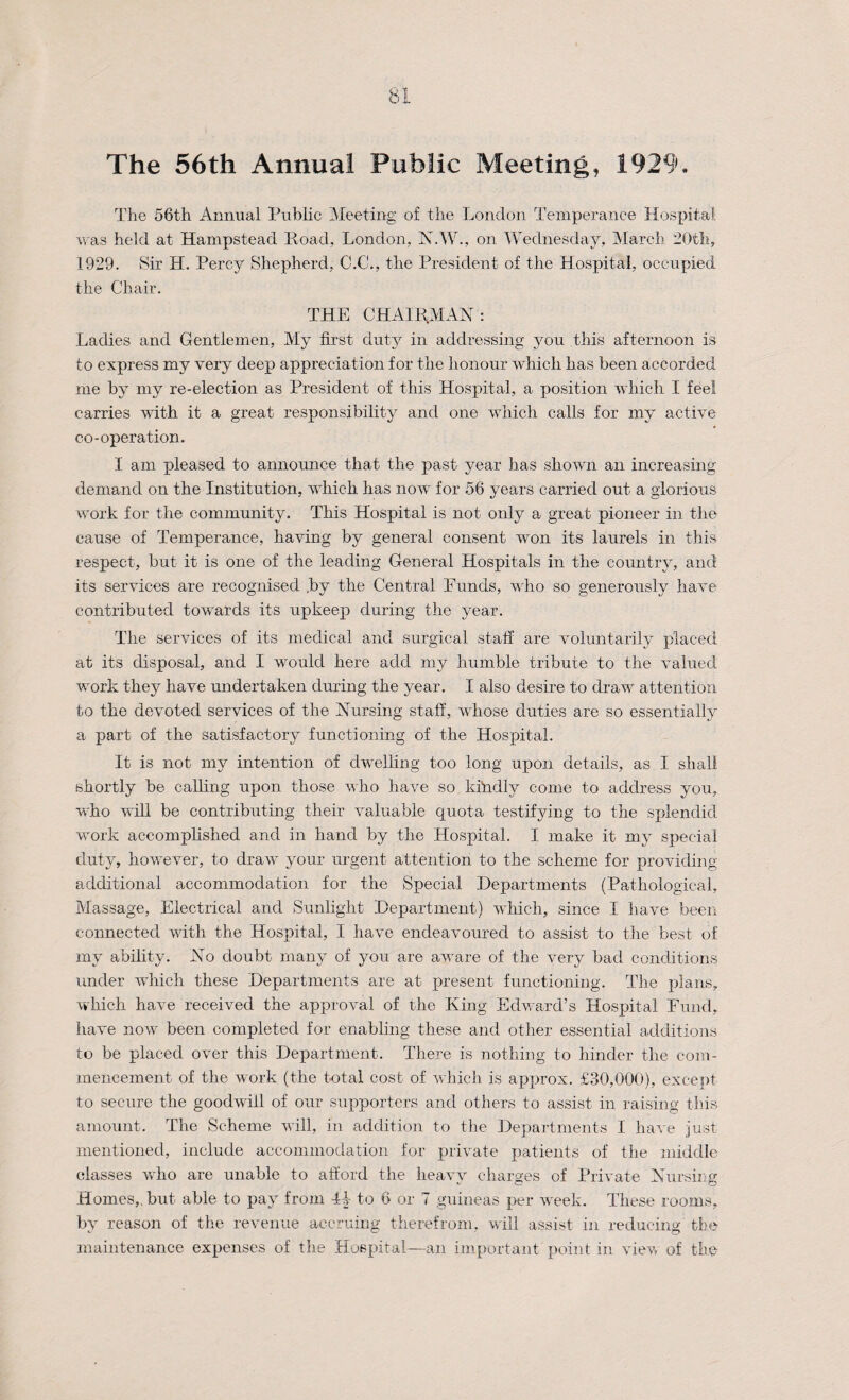 The 56th Annual Public Meeting, 1929. The 56th Annual Public Meeting of the London Temperance Hospital was held at Hampstead Road, London, N.W., on Wednesday, March 20th, 1929. Sir H. Percy Shepherd, C.C., the President of the Hospital, occupied the Chair. THE CHAIR.MAN: Ladies and Gentlemen, My first duty in addressing you this afternoon is to express my very deep appreciation for the honour which has been accorded me by my re-election as President of this Hospital, a position which I feel carries with it a great responsibility and one which calls for my active co-operation. I am pleased to announce that the past year has shown an increasing demand on the Institution, which has now for 56 years carried out a glorious work for the community. This Hospital is not only a great pioneer in the cause of Temperance, having by general consent won its laurels in this respect, but it is one of the leading General Hospitals in the country, and its services are recognised by the Central Eunds, who so generously have contributed towards its upkeep during the year. The services of its medical and surgical staff are voluntarily placed at its disposal, and I would here add my humble tribute to the valued work they have undertaken during the year. I also desire to draw attention to the devoted services of the Nursing staff, whose duties are so essentially a part of the satisfactory functioning of the Hospital. It is not my intention of dwelling too long upon details, as I shall shortly be calling upon those who have so kindly come to address you, who will be contributing their valuable quota testifying to the splendid- work accomplished and in hand by the Hospital. I make it my special duty, however, to draw your urgent attention to the scheme for providing- additional accommodation for the Special Departments (Pathological, Massage, Electrical and Sunlight Department) which, since I have been connected with the Hospital, I have endeavoured to assist to the best of my ability. No doubt many of you are aware of the very bad conditions under which these Departments are at present functioning. The plans, which have received the approval of the King Edward’s Hospital Fund, have now been completed for enabling these and other essential additions to be placed over this Department. There is nothing to hinder the com¬ mencement of the work (the total cost of which is approx. £30,000), except to secure the goodwill of our supporters and others to assist in raising this amount. The Scheme will, in addition to the Departments I have just mentioned, include accommodation for private patients of the middle classes who are unable to afford the heavy charges of Private Nursing Homes,, but able to pay from I|- to 6 or 7 guineas per week. These rooms, by reason of the revenue accruing therefrom, will assist in reducing' the maintenance expenses of the Hospital—an important point in view of the