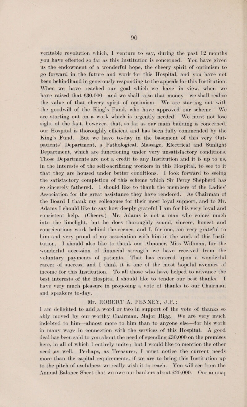 veritable revolution which, I venture to say, during the past 12 months you have effected so far as this Institution is concerned. You have given us the endowment of a wonderful hope, the cheery spirit of optimism to go forward in the future and work for this Hospital, and you have not been behindhand in generously responding to the appeals for this Institution. When we have reached our goal which we have in view, when we have raised that £30,000—and we shall raise that money—we shall realise the value of that cheery spirit of optimism. We are starting out with the goodwill of the King’s Fund, who have approved our scheme. We are starting out on a work which is urgently needed. We must not lose sight of the fact, however, that, so far as our main building is concerned, our Hospital is thoroughly efficient and has been fully commended by the King’s Fund. But we have to-day in the basement of this very Out¬ patients’ Department, a Pathological, Massage, Electrical and Sunlight Department, which are functioning under very unsatisfactory conditions. Those Departments are not a credit to any Institution and it is up to us, in the interests of the self-sacrificing workers in this Hospital, to see to it that they are housed under better conditions. I look forward to seeing the satisfactory completion of this scheme which Sir Percy Shepherd has so sincerely fathered. I should like to thank the members of the Ladies’ Association for the great assistance they have rendered. As Chairman of the Board 1 thank my colleagues for their most loyal support, and to Mr. Adams I should like to say how deeply grateful I am for his very loyal and consistent help. (Cheers.) Mr. Adams is not a man who comes much into the limelight, but lie does thoroughly sound, sincere, honest and conscientious work behind the scenes, and I, for one, am very grateful to him and very proud of my association with him in the work of this Insti¬ tution. I should also like to thank our Almoner, Miss Willman, for the wonderful accession of financial strength we have received from the voluntary payments of patients. That has entered upon a wonderful career of success, and I think it is one of the most hopeful avenues of income for this Institution. To all those who have helped to advance the best interests of the Hospital I should like to tender our best thanks. I have very much pleasure in proposing a vote of thanks to our Chairman and speakers to-day. Mr. ROBERT A. PENNEY, J.P. : I am delighted to add a word or two in support of the vote of thanks so ably moved by our worthy Chairman, Major Rigg. We are very much indebted to him—almost more to him than to anyone else—for his work in many ways in connection with the services of this Hospital. A good deal has been said to you about the need of spending £30,000 on the premises here, in all of which I entirely unite ; but I would like to mention the other need as well. Perhaps, as Treasurer, I must notice the current needs more than the capital requirements, if we are to bring this Institution up to the pitch of usefulness we really wish it to reach. You will see from the Annual Balance Sheet that we owe our bankers about £20,000. Our annuaj