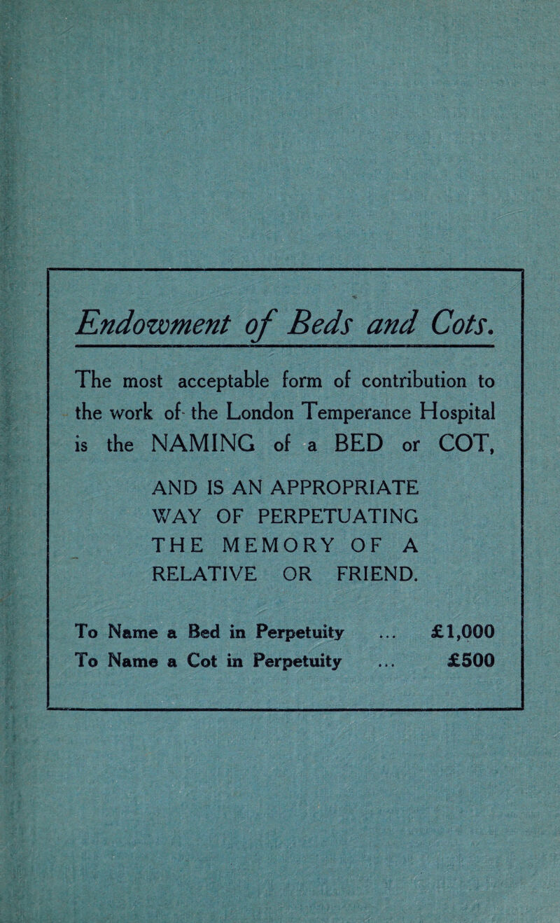 Endowment of Beds and Cots. The most acceptable form of contribution to the work of the London Temperance Hospital is the NAMING of a BED or COT, AND IS AN APPROPRIATE WAY OF PERPETUATING THE MEMORY OF A RELATIVE OR FRIEND. To Name a Bed in Perpetuity ... £1,000 To Name a Cot in Perpetuity ... £500