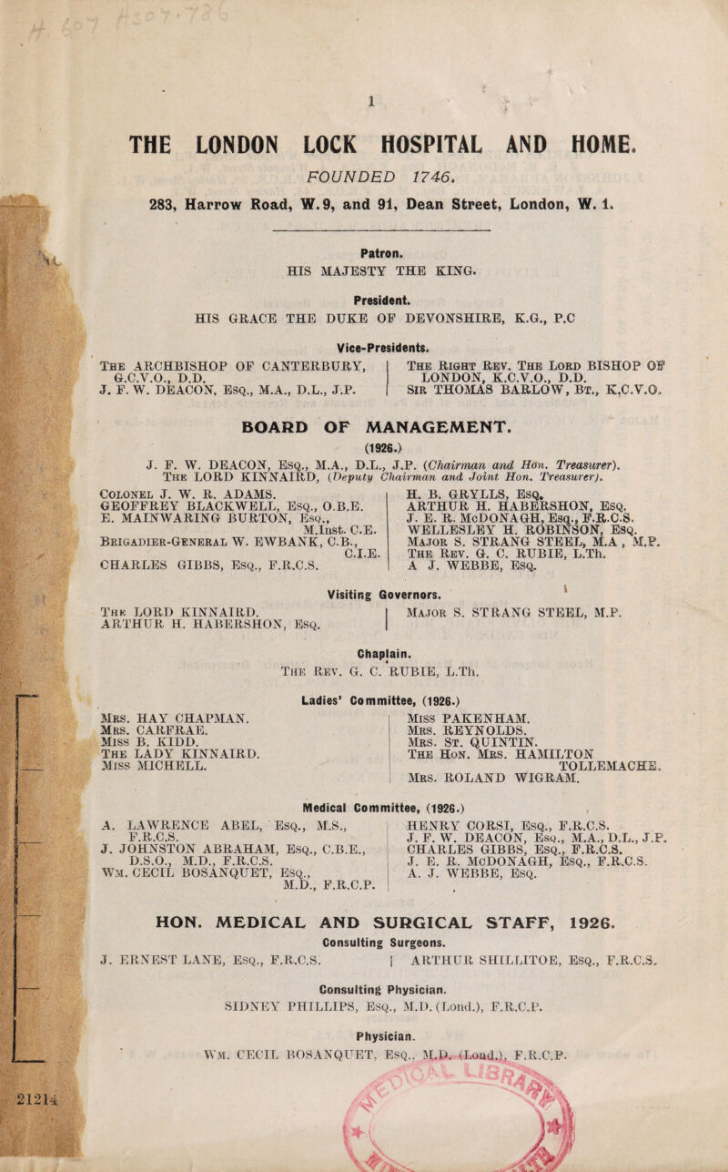 THE LONDON LOCK HOSPITAL AND HOME. FOUNDED 1746. 283, Harrow Road, W.9, and 91, Dean Street, London, W. 1. Patron. HIS MAJESTY THE KING. President. HIS GRACE THE DUKE OF DEVONSHIRE, K.G., P.C Vice-Presidents. OF CANTERBURY, The ARCHBISHOP G.C.V.O., D.D. J. F. W. DEACON, ESQ., M.A., D.L., J.P. The Right Rev. The Lord BISHOP OF LONDON, K.C.V.O., D.D. SIR THOMAS BARLOW, Bt., K.C.V.O, BOARD OF MANAGEMENT. (1926.) J. F. W. DEACON, Esq., M.A., D.L., J.P. (Chairman and Hon. Treasurer). The LORD KINNAIRD, (Deputy Chairman and Joint Hon. Treasurer). Colonel J. W. R. ADAMS. GEOFFREY BLACKWELL, Esq., O.B.E. E. MAINWARING BURTON, Esq., M.Inst. C.E. Brigadier-General W. EWBANK, C.B., C.I.E. CHARLES GIBBS, ESQ., F.R.C.S. H. B. GRYLLS, Esq. ARTHUR H. HABERSHON, ESQ. J. E. R. McDONAGH. Esq.* F.R.C.S, WELLESLEY H. ROBINSON, Esq, Major S. STRANG STEEL, M.A , M.P. The Rev. G. C. RUBIE, L.Th. A J. WEBBE, Esq. Visiting Governors. This LORD KINNAIRD. I Major S. STRANG STEEL, M.P. ARTHUR H. HABERSHON, ESQ. | Chaplain. The Rev. G. C. RUBIE, L.Th. Mrs. hay chapman. Mrs. CARFRAE. Miss B. KIDD. The LADY KINNAIRD. Miss MICHELL. Ladies’ Committee, (1926.) Miss PAKENHAM. Mrs. REYNOLDS. Mrs. St. QUINTIN. The Hon. Mrs. HAMILTON TOLLEMACHE. Mrs. ROLAND WIGRAM. A. LAWRENCE ABEL, Esq., F R C S J. JOHNSTON ABRAHAM, ESQ., C.B.E., D.S.O., M.D., F.R.C.S. WM. CECIL BOSANQUET, Esq., M.D., F.R.C.P. HENRY CORSI, ESQ., F.R.C.S. J. F. W. DEACON, Esq., M.A., D.L., J.P. CHARLES GIBBS, Esq., F.R.C.S. J. E. R. McDONAGH, Esq., F.R.C.S. A. J. WEBBE, Esq. Medical Committee, (1926.) M.S., HON. MEDICAL AND SURGICAL STAFF, 1926. Consulting Surgeons. J. ERNEST LANE, Esq., F.R.C.S. ARTHUR SHILLITOE, ESQ., F.R.C.S. Consulting Physician. SIDNEY PHILLIPS, Esq., M.D. (Lond.), F.R.C.P. Physician. WM. CECIL BOSANQUET, Esq., M.D. (Loud.), F.R.C.P.