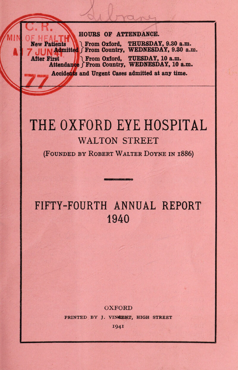 HOURS OP ATTENDANCE. Patients | \ From Oxford, THURSDAY, 9.30 a.m. From Country, WEDNESDAY, 9.30 a.m. \From Oxford, TUESDAY, 10 a.m. Attendance /From Country, WEDNESDAY, 10 a.m. Accidents and Urgent Cases admitted at any time. THE OXFORD EYE HOSPITAL WALTON STREET (Founded by Robert Walter Doyne in 1886) FIFTY-FOURTH ANNUAL REPORT 1940 OXFORD PRINTED BY J. VINCENT, HIGH STREET 1941