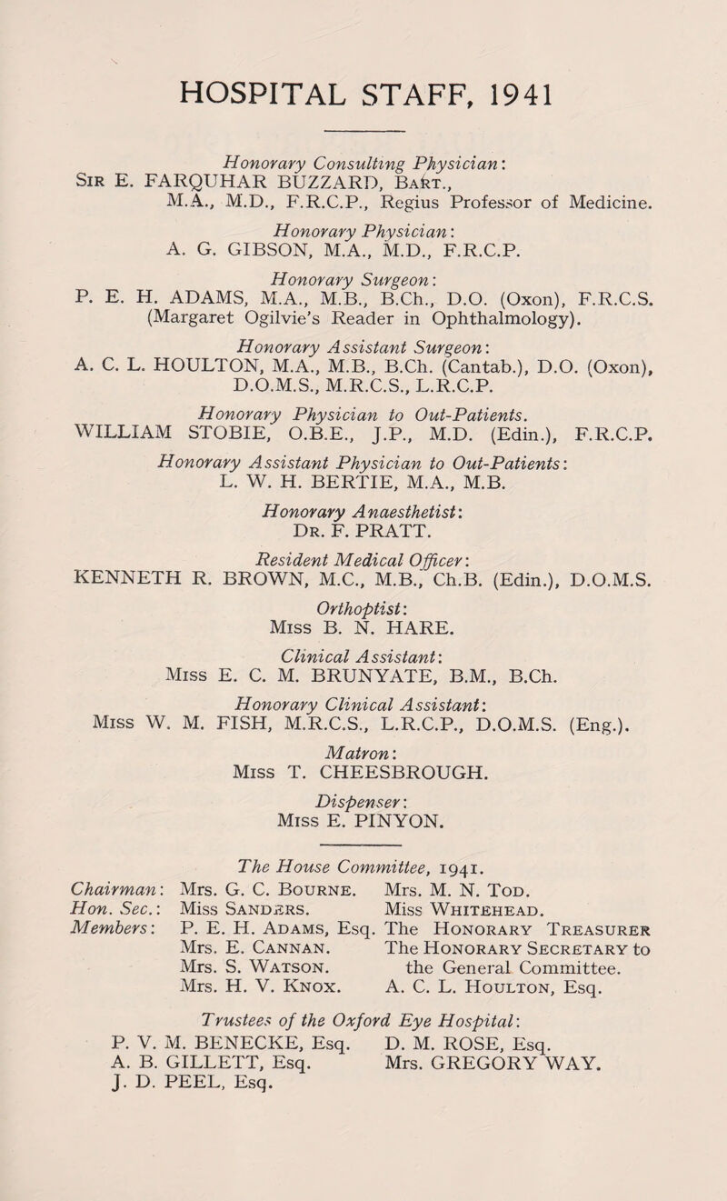 HOSPITAL STAFF, 1941 Honorary Consulting Physician: Sir E. FARQUHAR BUZZARD, Ba^t., M.A., M.D., F.R.C.P., Regius Professor of Medicine. Honorary Physician: A. G. GIBSON, M.A., M.D., F.R.C.P. Honorary Surgeon: P. E. H. ADAMS, M.A., M.B., B.Ch., D.O. (Oxon), F.R.C.S. (Margaret Ogilvie’s Reader in Ophthalmology). Honorary Assistant Surgeon: A. C. L. HOULTON, M.A., M.B., B.Ch. (Cantab.), D.O. (Oxon), D.O.M.S., M.R.C.S., L.R.C.P. Honorary Physician to Out-Patients. WILLIAM STOBIE, O.B.E., J.P., M.D. (Edin.), F.R.C.P, Honorary Assistant Physician to Out-Patients: L. W. H. BERTIE, M.A., M.B. Honorary Anaesthetist: Dr. F. PRATT. Resident Medical Officer: KENNETH R. BROWN, M.C., M.B.,' Ch.B. (Edin.), D.O.M.S. Orthoptist: Miss B. N. HARE. Clinical Assistant: Miss E. C. M. BRUNYATE, B.M., B.Ch. Honorary Clinical Assistant: Miss W. M. FISH, M.R.C.S., L.R.C.P., D.O.M.S. (Eng.). Matron: Miss T. CHEESBROUGH. Dispenser: Miss E. PINYON. The House Committee, 1941. Chairman: Mrs. G. C. Bourne. Mrs. M. N. Tod. Hon. Sec.: Miss Sanders. Miss Whitehead. Members: P. E. H. Adams, Esq. The Honorary Treasurer Mrs. E. Cannan. The Honorary Secretary to Mrs. S. Watson. the General Committee. Mrs. H. V. Knox. A. C. L. Houlton, Esq. Trustees of the Oxford Eye Hospital: P. V. M. BENECKE, Esq. D. M. ROSE, Esq. A. B. GILLETT, Esq. Mrs. GREGORY WAY. J. D. PEEL, Esq.