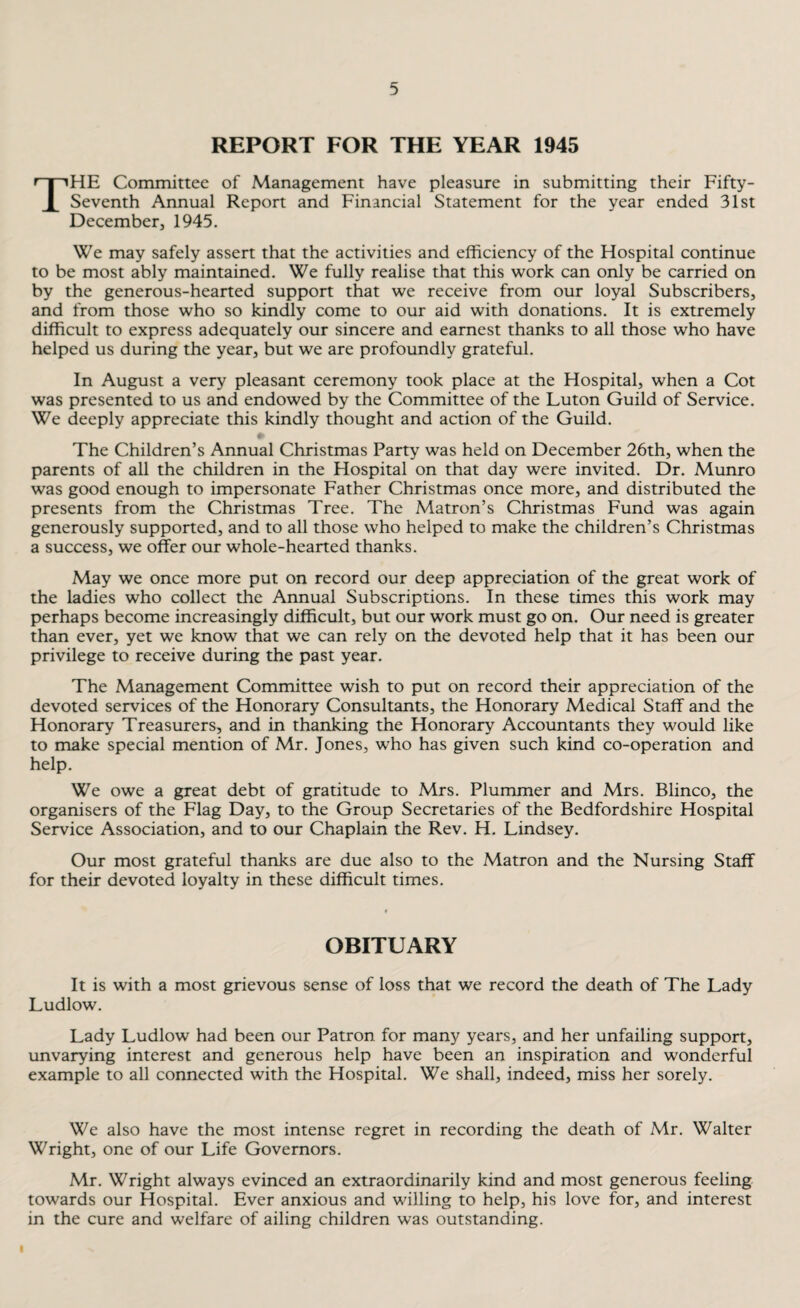 REPORT FOR THE YEAR 1945 The Committee of Management have pleasure in submitting their Fifty- Seventh Annual Report and Financial Statement for the year ended 31st December, 1945. We may safely assert that the activities and efficiency of the Hospital continue to be most ably maintained. We fully realise that this work can only be carried on by the generous-hearted support that we receive from our loyal Subscribers, and from those who so kindly come to our aid with donations. It is extremely difficult to express adequately our sincere and earnest thanks to all those who have helped us during the year, but we are profoundly grateful. In August a very pleasant ceremony took place at the Hospital, when a Cot was presented to us and endowed by the Committee of the Luton Guild of Service. We deeply appreciate this kindly thought and action of the Guild. The Children’s Annual Christmas Party was held on December 26th, when the parents of all the children in the Hospital on that day were invited. Dr. Munro was good enough to impersonate Father Christmas once more, and distributed the presents from the Christmas Tree. The Matron’s Christmas Fund was again generously supported, and to all those who helped to make the children’s Christmas a success, we offer our whole-hearted thanks. May we once more put on record our deep appreciation of the great work of the ladies who collect the Annual Subscriptions. In these times this work may perhaps become increasingly difficult, but our work must go on. Our need is greater than ever, yet we know that we can rely on the devoted help that it has been our privilege to receive during the past year. The Management Committee wish to put on record their appreciation of the devoted services of the Honorary Consultants, the Honorary Medical Staff and the Honorary Treasurers, and in thanking the Honorary Accountants they would like to make special mention of Mr. Jones, who has given such kind co-operation and help. We owe a great debt of gratitude to Mrs. Plummer and Mrs. Blinco, the organisers of the Flag Day, to the Group Secretaries of the Bedfordshire Hospital Service Association, and to our Chaplain the Rev. H. Lindsey. Our most grateful thanks are due also to the Matron and the Nursing Staff for their devoted loyalty in these difficult times. OBITUARY It is with a most grievous sense of loss that we record the death of The Lady Ludlow. Lady Ludlow had been our Patron for many years, and her unfailing support, unvarying interest and generous help have been an inspiration and wonderful example to all connected with the Hospital. We shall, indeed, miss her sorely. We also have the most intense regret in recording the death of Mr. Walter Wright, one of our Life Governors. Mr. Wright always evinced an extraordinarily kind and most generous feeling towards our Hospital. Ever anxious and willing to help, his love for, and interest in the cure and welfare of ailing children was outstanding. I