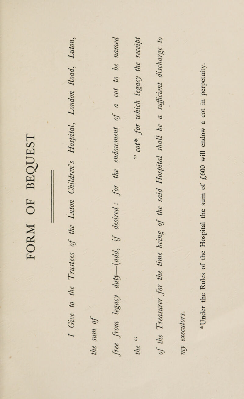 FORM OF BEQUEST r\ a *0 •> Si c> •♦o ?2> • r«» e) '!0 O ■*«* •to O VJ Si S' Si -Si Vj • rsi -Si * •*«» <o • ^ '-D Si Q> V^ S5 ■*<» Si -Si Si * • r«» Si -Si s. s. 'V) Si ‘o Si £; S5 ■♦«.» Si 7^ Under the Rules of the Hospital the sum of £600 will endow a cot in perpetuity.