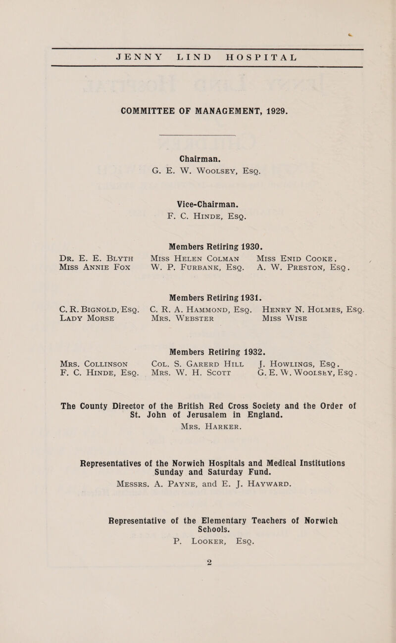 <* COMMITTEE OF MANAGEMENT, 1929. Chairman. G. E. W. Woolsey, Esq. Vice-Chairman. F. C. Hinde, Esq. Dr. E. E. Blyth Miss Annie Fox Members Retiring 1930. Miss Helen Colman Miss Enid Cooke . W. P. Furbank, Esq. A. W. Preston, Esq. C. R. Bignold, Esq. Lady Morse Members Retiring 1931. C. R. A. Hammond, Esq. Henry N. Holmes, Esq. Mrs. Webster Miss Wise Mrs. Collinson F. C. Hinde, Esq. Members Retiring 1932. Col. S. Garerd Hill J. Howlings, Esq. Mrs. W. H. Scott G. E. W. Woolsey, Esq . The County Director of the British Red Cross Society and the Order of St. John of Jerusalem in England. Mrs. Harker. Representatives of the Norwich Hospitals and Medical Institutions Sunday and Saturday Fund. Messrs. A. Payne, and E. J. Hayward. Representative of the Elementary Teachers of Norwich Schools. P. Looker, Eso.