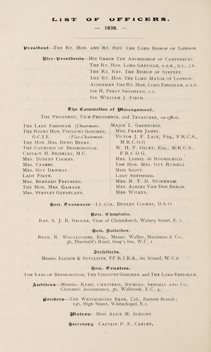 — 1939. — The Rt. Hon. and Rt. Rev. The Lord Bishop ok London Hict-nto—His Grace The Archbishop of Canterbury The Rt. Hon. Lord Greville, o.b.e,, d l., j.p. The Rt. Rev. The Bishop of Stepney. The Rt. Hon. The Lord Ma^or of London. Alderman The Rt. Hon. Lord Ebbisham, g.b.f. Sir H. Percy Shepherd, c.c. Sir William J. Firth. OLommittfe <»f jgjjttauagemimi. The President, Vice-Presidents, and Treasurer, ex-officio. e-r- ■ The Lady Ebbisham [Chairman). Major L. Greenlees. The Right Hon. Viscount Goschen, G.C.I E. ( Vice-Chairman). The Hon. Mrs. Denis Berry. f The Countess of Bessborough. Captain H. Brierley, M C. Mrs. Dudley Cookes. Mrs. Crabbe. Mrs. Guy Dawn ay. Lady Firth. Mrs. Bernard Frey berg. The Hon. Mrs. Gamage. Mrs. Stanley Greenland. Mrs. Frank James. Victor J. F. Lack, Esq., F.R.C.S. M R.C.O.G W. H. F. Oxley, Esq., M.R.C.S., F.R.C.O.G. Mrs. Lionel de Rothschild. The Hon. Mrs. Guy Russell Miss Scott. Lady Shepherd. Mrs. R. T. D. Stoneham. Mrs. Albert Van Den Bergh. Mrs. Wilkey. $<m. Lt.-Col. Dudley Cookes, D.S.O. Doit. OMiaptaht. Rev. S. J. B. Grocer, Vicar of Christchurch, Watuey Street, E. i. Don. grolictttfv. Basil R. Woollcombe, Esq., Messrs. Walker, Martineau & Co., 36, Theobald’s Road, Gray’s Inn, W.C. I. JjtrxJyttecie-. Messrs. Elcock & Sutcliffe, FF.R.I.B.A., 60, Strand, W.C.2. -Cion. I he Earl of Bessborough, The Viscount Goschen, and The Lord Ebbisham —Messrs. Kemp, Chatteris, Nichols, Sendell and Co., Chartered Accountants, 3b, Walbrook, E.C. 4. ^aiihoi'6—The Westminster Bank, Ltd., Eastern Branch : 130, High Street, Whitechapel, E.i. l&lrttron- Miss Alice M. Sleight. SfecrcirttMi Captain P. E. Cayley.