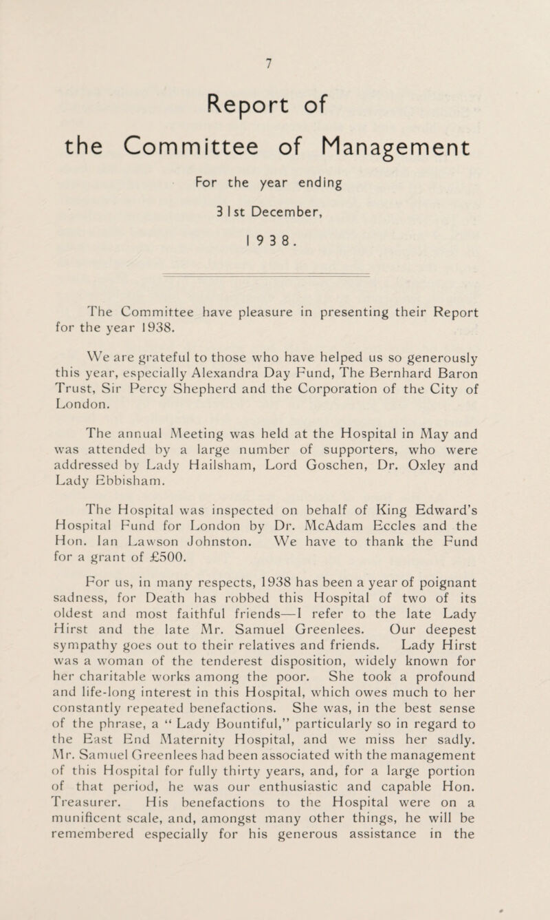 Report of the Committee of Management For the year ending 3 I st December, 19 3 8. The Committee have pleasure in presenting their Report for the year 1938. We are grateful to those who have helped us so generously this year, especially Alexandra Day Fund, The Bernhard Baron Trust, Sir Percy Shepherd and the Corporation of the City of London. The annual Meeting was held at the Hospital in May and was attended by a large number of supporters, who were addressed by Lady Hailsham, Lord Goschen, Dr. Oxley and Lady Ebbisham. The Hospital was inspected on behalf of King Edward’s Hospital Fund for London by Dr. McAdam Eccles and the Hon. Ian Lawson Johnston. We have to thank the Fund for a grant of £500. For us, in many respects, 1938 has been a year of poignant sadness, for Death has robbed this Hospital of two of its oldest and most faithful friends—I refer to the late Lady Hirst and the late Mr. Samuel Greenlees. Our deepest sympathy goes out to their relatives and friends. Lady Hirst was a woman of the tenderest disposition, widely known for her charitable works among the poor. She took a profound and life-long interest in this Hospital, which owes much to her constantly repeated benefactions. She was, in the best sense of the phrase, a “ Lady Bountiful,” particularly so in regard to the East End Maternity Hospital, and we miss her sadly. Mr. Samuel Greenlees had been associated with the management of this Hospital for fully thirty years, and, for a large portion of that period, he was our enthusiastic and capable Hon. Treasurer. His benefactions to the Hospital were on a munificent scale, and, amongst many other things, he will be remembered especially for his generous assistance in the