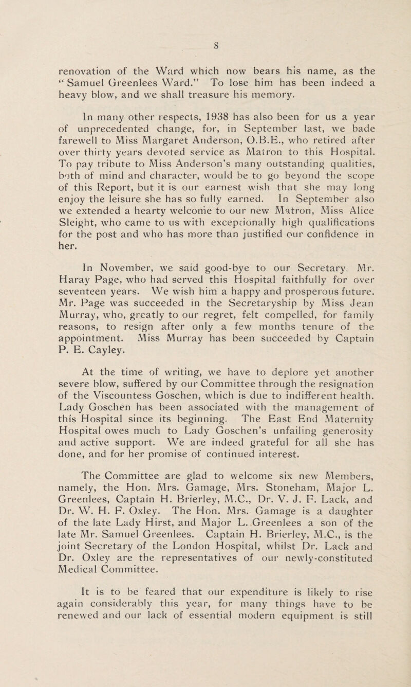 renovation of the Ward which now bears his name, as the “ Samuel Greenlees Ward.” To lose him has been indeed a heavy blow, and we shall treasure his memory. In many other respects, 1938 has also been for us a year of unprecedented change, for, in September last, we bade farewell to Miss Margaret Anderson, O.B.E., who retired after over thirty years devoted service as Matron to this Hospital. To pay tribute to Miss Anderson’s many outstanding qualities, both of mind and character, would be to go beyond the scope of this Report, but it is our earnest wish that she may long enjoy the leisure she has so fully earned. In September also we extended a hearty welcome to our new Matron, Miss Alice Sleight, who came to us with excepeionally high qualifications for the post and who has more than justified our confidence in her. In November, we said good-bye to our Secretary, Mr. Haray Page, who had served this Hospital faithfully for over seventeen years. We wish him a happy and prosperous future. Mr. Page was succeeded in the Secretaryship by Miss Jean Murray, who, greatly to our regret, felt compelled, for family reasons, to resign after only a few months tenure of the appointment. Miss Murray has been succeeded by Captain P. E. Cayley. At the time of writing, we have to deplore yet another severe blow, suffered by our Committee through the resignation of the Viscountess Goschen, which is due to indifferent health. Lady Goschen has been associated with the management of this Hospital since its beginning. The East End Maternity Hospital owes much to Lady Goschen’s unfailing generosity and active support. We are indeed grateful for all she has done, and for her promise of continued interest. The Committee are glad to welcome six new Members, namely, the Hon. Mrs. Gamage, Mrs. Stoneham, Major L. Greenlees, Captain H. Brierley, M.C., Dr. V. J. F. Lack, and Dr. W. H. F. Oxley. The Hon. Mrs. Gamage is a daughter of the late Lady Hirst, and Major L. Greenlees a son of the late Mr. Samuel Greenlees. Captain H. Brierley, M.C., is the joint Secretary of the London Hospital, whilst Dr. Lack and Dr. Oxley are the representatives of our newly-constituted Medical Committee. It is to be feared that our expenditure is likely to rise again considerably this year, for many things have to be renewed and our lack of essential modern equipment is still