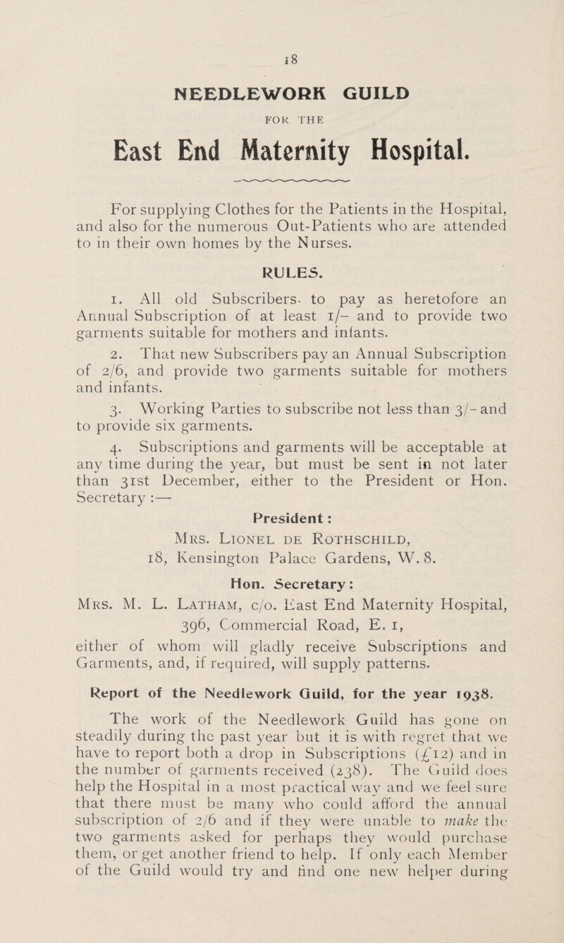 NEEDLEWORK GUILD FOR THE East End Maternity Hospital. For supplying Clothes for the Patients in the Hospital, and also for the numerous Out-Patients who are attended to in their own homes by the Nurses. RULES. 1. All old Subscribers, to pay as heretofore an Annual Subscription of at least i/- and to provide two garments suitable for mothers and inlants. 2. That new Subscribers pay an Annual Subscription of 2/6, and provide two garments suitable for mothers and infants. 3. Working Parties to subscribe not less than 3/-and to provide six garments. 4. Subscriptions and garments will be acceptable at any time during the year, but must be sent in not later than 31st December, either to the President or Hon. Secretary President: Mrs. Lionel de Rothschild, 18, Kensington Palace Gardens, W. 8. Hon. Secretary: Mrs. M. L. Latham, c/o. Last End Maternity Hospital, 396, Commercial Road, E. 1, either of whom will gladly receive Subscriptions and Garments, and, if required, will supply patterns. Report of the Needlework Guild, for the year 1938. The work of the Needlework Guild has gone on steadily during the past year but it is with regret that we have to report both a drop in Subscriptions (£12) and in the number of garments received (238). The Guild does help the Hospital in a most practical way and we feel sure that there must be many who could afford the annual subscription of 2/6 and if they were unable to make the two garments asked for perhaps they would purchase them, or get another friend to help. If only each Member of the Guild would try and hnd one new helper during