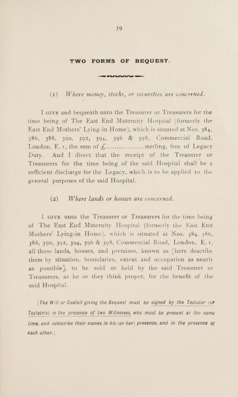 TWO FORMS OF BEQUEST. (1) Where money, stocks, or securities are concerned. 6 I give and bequeath unto the Treasurer or Treasurers for the time being of The East End Maternity Hospital (formerly the East End Mothers’ Lying-in Home), which is situated at Nos. 384, 386, 388, 390, 392, 394, 396 & 398, Commercial Road, London, E. 1, the sum of £.sterling, free of Legacy Duty. And I direct that the receipt of the Treasurer or T reasurers for the time being of the said Hospital shall be a sufficient discharge for the Legacy, which is to be applied to the general purposes of the said Hospital. (2) Where lands or houses are concerned. 1 give unto the Treasurer or Treasurers for the time being of The East End Maternity Hospital (formerly the East End Mothers’ Lying-in Home), which is situated at Nos. 384, 386, 388, 390, 392, 394, 396 & 398, Commercial Road, London, E. 1, all those lands, houses, and premises, known as [here describe them by situation, boundaries, extent and occupation as nearly as possible], to be sold or held by the said Treasurer or Treasurers, as he or they think proper, for the benefit of the said Hospital. [The Will or Codicil giving the Bequest must be signed by the Testator (or Testatrix) in the presence of two Witnesses, who must be present at the same time, and subscribe their names in his (or her) presence, and in the presence of each other.]