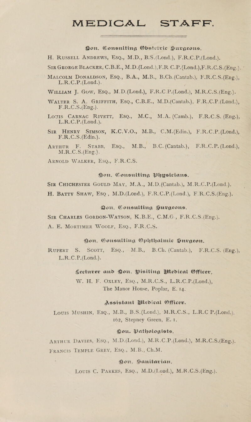 MEDICAL STAFF. litng ©bedoirtc H. Russell Andrews, Esq., M.D., B.S.(Lond.), F.R.C.P.(Lond.). Sir George Blacker, C.B.E., M.D.(Lond.),F.R C.P.(Lond.),F.R.C.S.(Eng.). Malcolm Donaldson, Esq., B.A., M.B., B.Ch.(Cantab.), F.R.C.S.(Eng.), L.R.C.P.(Lond.), William J. Gow, Esq., M.D.(Lond.), F.R.C.P.(Lond.), M.R.C.S.(Eng.). Walter S. A. Griffith, Esq., C.B.E., M.D.(Cantab.), F.R.C.P.(Lond.), F.R.C.S.(Eng.). Louis Carnac Rivett, Esq., M.C., M.A. (Camb.), F.R.C.S. (Eng.), L. R.C.P.(Lond.). Sir Henry Simson, K.C.V.O., M.B., C.M.(Edin.), F.R.C.P. (Lond.), F.R.C.S.(Edin.). Arthur F. Stabb, Esq., M.B., B.C. (Cantab.), F.R.C.P. (Lond.), M. R.C.S.(Eng.). Arnold Walker, Esq., F.R.C.S. Sir Chichester Gould May, M.A., M.D.(Cantab.), M.R.C.P.(Lond.). H. Batty Shaw, Esq , M.D.(Lond.), F.R.C.P.(Lond.), F.R.C.S.(Eng.). iDon. (Oansntitinji Sir Charles Gordon-Watson, K.B.E., C.M.G , F.R.C.S.(Eng.). A. E. Mortimer Woolf, Esq., F.R.C.S. Sent. (Oansnliutg (OpIjtlj aim tc Snvofon. Rupert S. Scott, Esq., M.B., B.Ch. (Cantab.), F.R.C.S. (Eng.), L.R.C.P,(Lond.). ^ecinrrr ani* 3Uon. ipitrMcal (Officer, W. H. F. Oxley, Esq., M.R.C.S., L.R.C.P.(Lond.), The Manor House, Poplar, E. 14. l$lei>icai (Officer. Louis Mushin, Esq., M.B., B.S.(Lond.), M.R.C.S., L.R.C P.(Lond.). 162, Stepney Green, E. 1. &0\x. Arthur Davies, Esq., M.D.(Lond.), M.R.C.P.(Lond.), M.R.C.S.(Eng.). Francis Temple Grey, Esq., M.B., Ch.M. Don. Sanitarian. Louis C. Parkes, Esq., M.D.(Lond.), M.R.C.S.(Eng.).