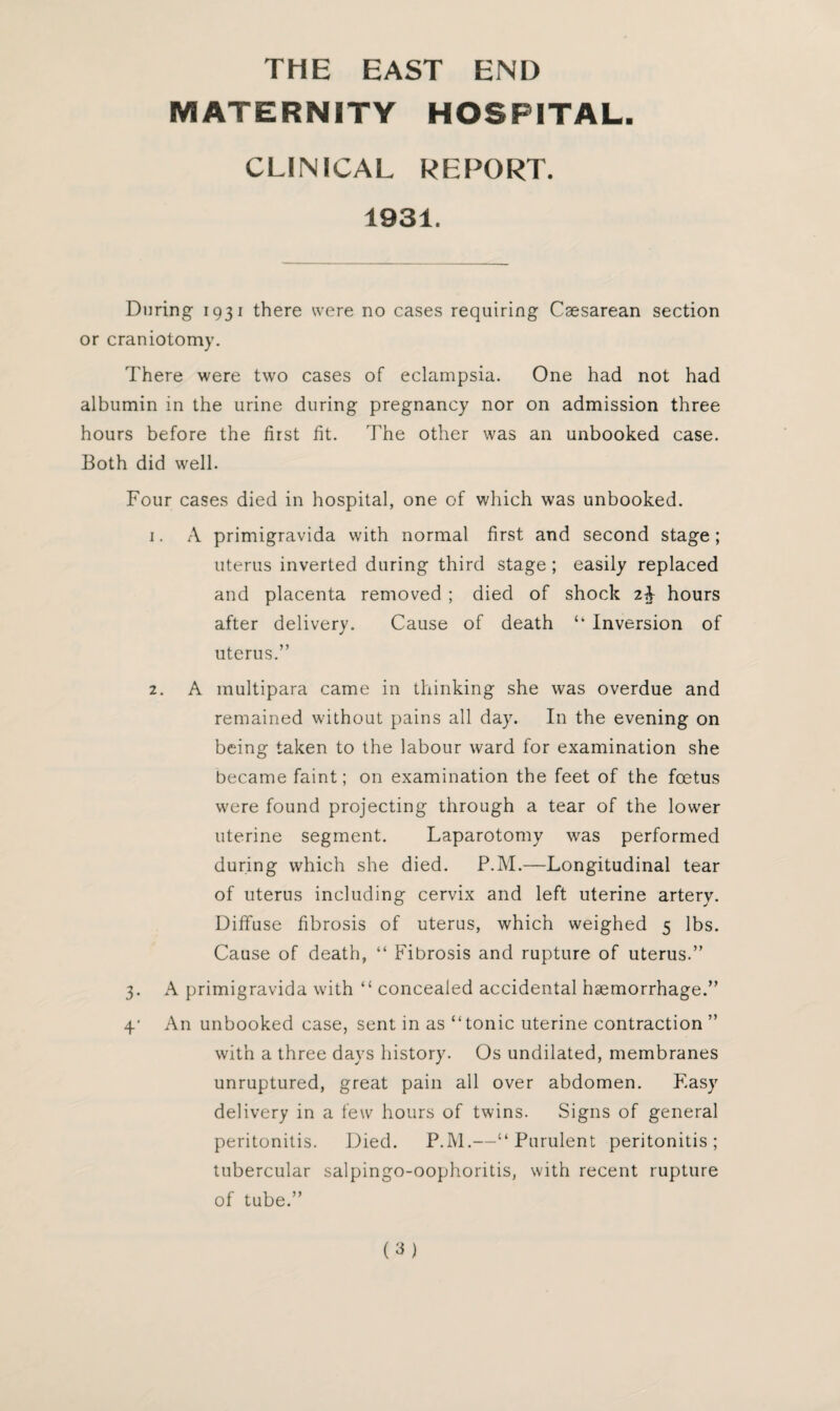 THE EAST END MATERNITY HOSPITAL. CLINICAL REPORT. 1931. During 1931 there were no cases requiring Caesarean section or craniotomy. There were two cases of eclampsia. One had not had albumin in the urine during pregnancy nor on admission three hours before the first fit. The other was an unbooked case. Both did well. Four cases died in hospital, one of which was unbooked. 1. A primigravida with normal first and second stage; uterus inverted during third stage; easily replaced and placenta removed ; died of shock hours after delivery. Cause of death “ Inversion of uterus.” 2. A multipara came in thinking she was overdue and remained without pains all day. In the evening on being taken to the labour ward for examination she became faint; on examination the feet of the foetus were found projecting through a tear of the lower uterine segment. Laparotomy was performed during which she died. P.M.—Longitudinal tear of uterus including cervix and left uterine artery. Diffuse fibrosis of uterus, which weighed 5 lbs. Cause of death, “ Fibrosis and rupture of uterus.” 3. A primigravida with “ concealed accidental hemorrhage.” 4’ An unbooked case, sent in as “tonic uterine contraction ” with a three days history. Os undilated, membranes unruptured, great pain all over abdomen. Fasy delivery in a few hours of twins. Signs of general peritonitis. Died. P.M.—“Purulent peritonitis; tubercular salpingo-oophoritis, with recent rupture of tube.”