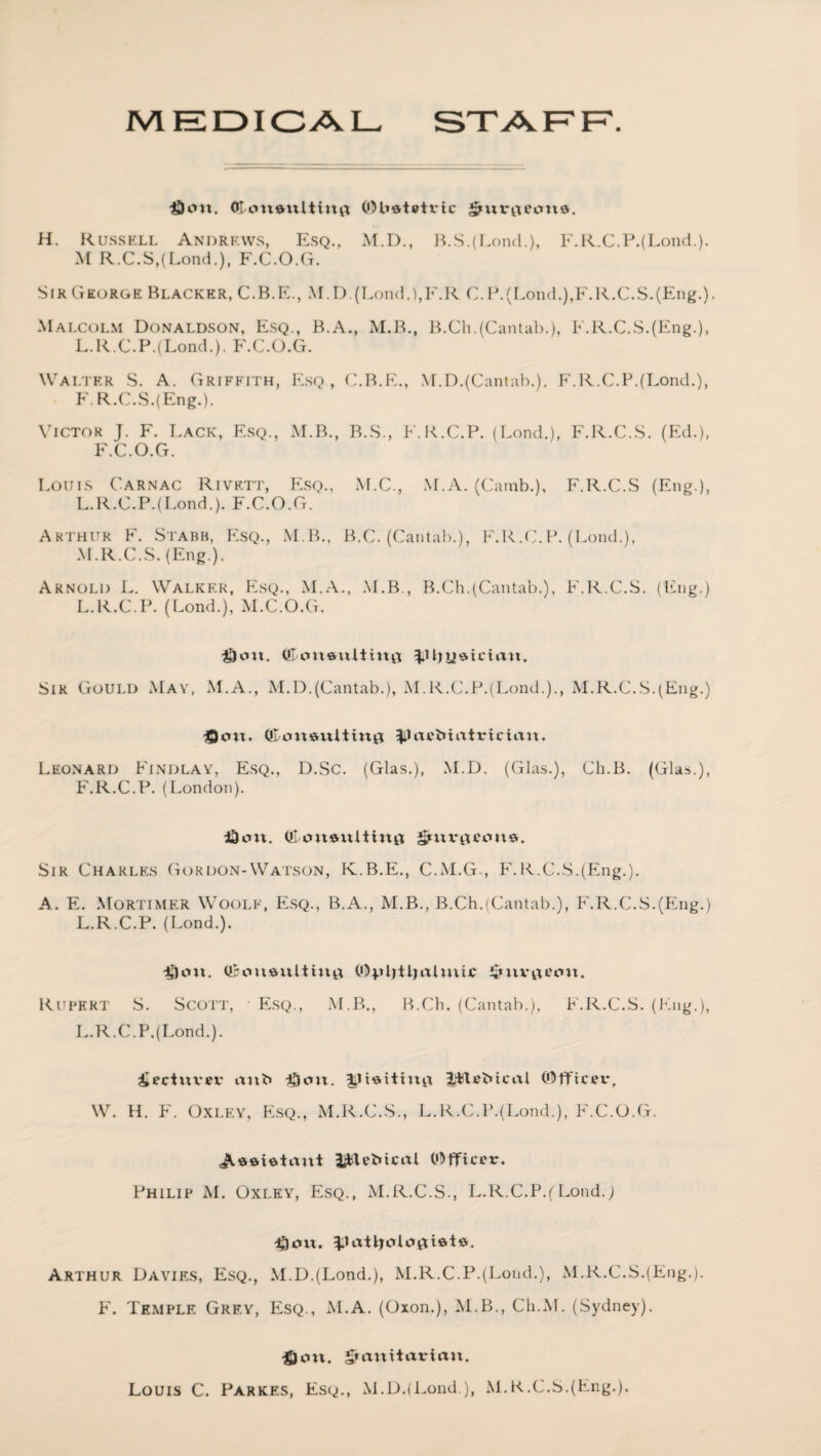 MEDICAL STAFF. dcm. Olcmaultinfl ©Uatetrtc Smrtxecme. H. Russell Andrews, Esq., M.D., B.S.(Lond.), F.R.C.P.(Lond.). M R.C.S,(Lond.), F.C.O.G. Sir George Blacker, C.B.E., M.D.(Lond.),F.R C.P.(Lond.),F.R.C.S.(Eng.). Malcolm Donaldson, Esq., B.A., M.B., B.Ch.(Cantab.), F.R.C.S.(Eng.), L.R.C.P.(Lond.), F.C.O.G. Walter S. A. Griffith, Esq , C.B.E., M.D.(Cantab.). F.R.C.P.(Lond.), F. R.C.S.(Eng.). Victor J. F. Lack, Esq., M.B., B.S., E.R.C.P. (Lond.), F.R.C.S. (Ed.), F.C.O.G. Louis Carnac Rivett, Esq., M.C., AT.A. (Camb.), F.R.C.S (Eng.), L. R.C.P.(Lond.). F.C.O.G. Arthur F. Stabb, Esq., M.B., B.C. (Cantab.), F.R.C.P. (Lond.), M. R.C.S. (Eng.). Arnold L. Walker, Esq., M.A., M.B., B.Ch.(Cantab.), F.R.C.S. (Eng.) L.R.C.P. (Lond.), M.C.O.G. floit, Qloueulttnii Sir Gould May, M.A., M.D.(Cantab.), M.R.C.P.(Lond.)., M.R.C.S.(Eng.) ficm. $lax'fc»iittrician. Leonard Findlay, Esq., D.Sc. (Glas.), M.D. (Glas.), Ch.B. (Glas.), F.R.C.P. (London). Idem. (!l/on*ultt«0 Sir Charles Gordon-Watson, K.B.E., C.M.G , F.R.C.S.(Eng.). A. E. Mortimer Woolf, Esq., B.A., M.B., B.Ch.(Cantab.), F.R.C.S.(Eng.) L.R.C.P. (Lond.). $cm. (ftcnnmlting 0)pl)tt)ixlmic Rupert S. Scott, ■ Esq., M.B., B.Ch. (Cantab.), F.R.C.S. (Eng.), L.R.C.P.(Lond.). iectuvex* aub ^ott. lilvMcal ©fftcex*, W. H. F. Oxley, Esq., M.R.C.S., L.R.C.P.(Lond.), F.C.O.G. <A$&ietaut J^U'Stcal ©fficer. Philip M. Oxley, Esq., M.R.C.S., L.R.C.P.(Lond.; ^)ou. ^.Lxtljcd opiate. Arthur Davies, Esq., M.D.(Lond.), M.R.C.P.(Lond.), M.R.C.S.(Eng.). F. Temple Grey, Esq., M.A. (Oxon.), M.B., Ch.M. (Sydney). $on. grtmttarian. Louis C. Parkes, Esq., M.D.(Lond.), M.R.C.S.(Eng.).