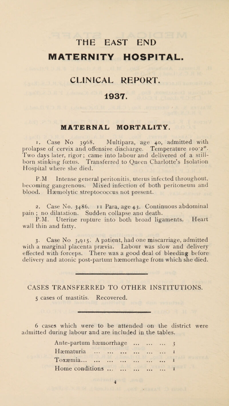 THE EAST END MATERNITY HOSPITAL. CLINICAL REPORT. 1937. MATERNAL MORTALITY. 1. Case No 3968. Multipara, age 40, admitted with prolapse of cervix and offensive discharge. Temperature ioo'2°. Two days later, rigor; came into labour and delivered of a still¬ born stinking foetus. Transferred to Queen Charlotte’s Isolation Hospital where she died. P.M Intense general peritonitis, uterus infected throughout, becoming gangrenous. Mixed infection of both peritoneum and blood. Haemolytic streptococcus not present. 2. Case No. 3486. 11 Para, age 43. Continuous abdominal pain ; no dilatation. Sudden collapse ana death. P.M. Uterine rupture into both broad ligaments. Heart wall thin and fatty. 3. Case No 3,9 1 5. A patient, had one miscarriage, admitted with a marginal placenta praevia. Labour was slow and delivery effected with forceps. There was a good deal of bleeding before delivery and atonic post-partum haemorrhage from which she died. CASES TRANSFERRED TO OTHER INSTITUTIONS. 5 cases of mastitis. Recovered. 6 cases which were to be attended on the district were admitted during labour and are included in the tables. Ante-partum haemorrhage . 3 Haematuria . 1 Toxaemia. 1 Home conditions. 1