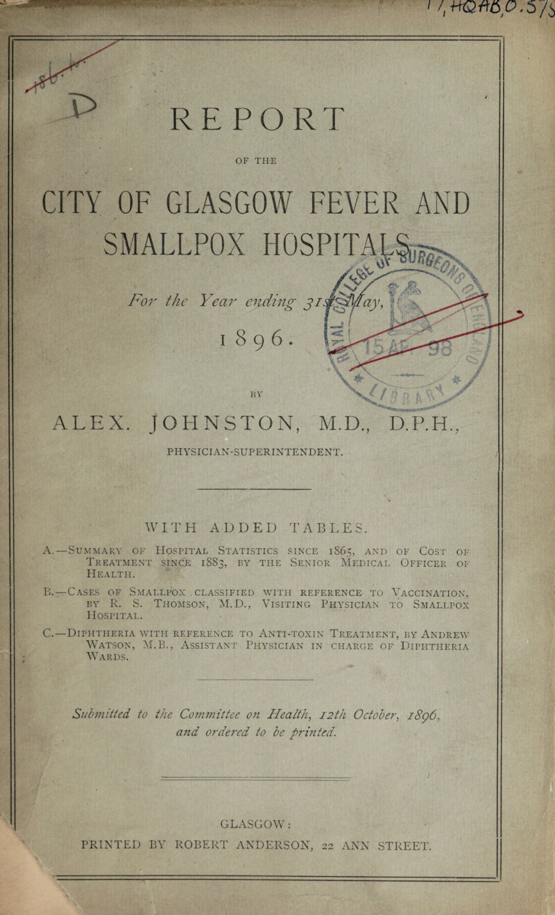 OF THE CITY OF GLASGOW FEVER AND SMALLPOX HOSPITAL^ For the Year ending ji 1896. B Yr ALEX. JOHNSTON, M.D., D.P.H., PHYSICIAN-SUPERINTENDENT. WITH ADDED TABLES. A. —Summary of Hospital Statistics since 1865, and of Cost of Treatment since 1883, by the Senior Medical Officer of Health. . B. —Cases of Smallpox classified with reference to Vaccination, by R. S. Thomson, M.D., Visiting Physician to Smallpox Hospital. C. —Diphtheria with reference to Anti-toxin Treatment, by Andrew Watson, M.B., Assistant Physician in charge of Diphtheria Wards. Submitted to the Committee on Health, 12th October, 1896. and ordered to be printed. GLASGOW: