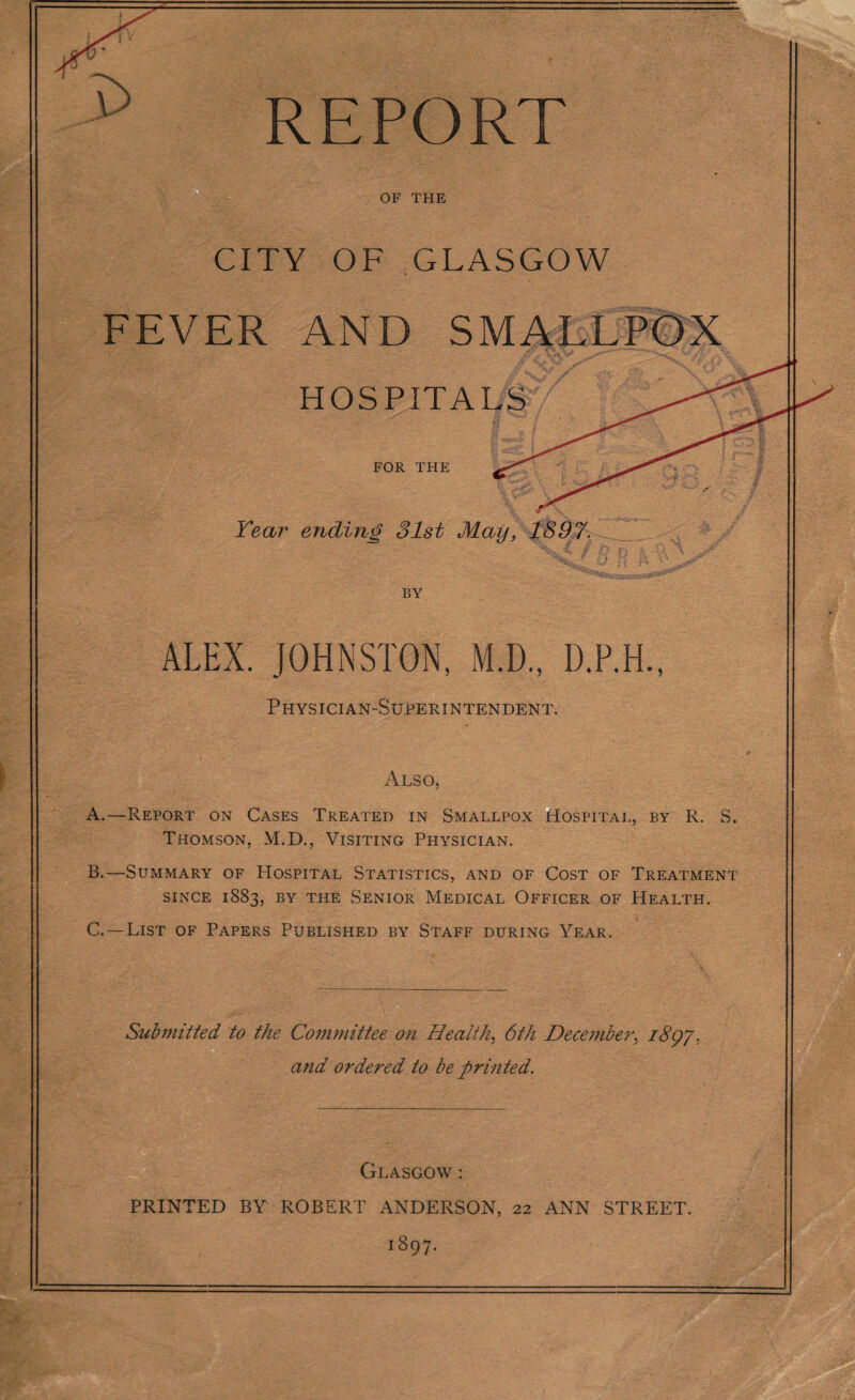 OF THE CITY OF GLASGOW FEVER AND SMALLPOX HOSPITALS FOR THE Year ending 31st May, 1897. f £j. H )V V* BY ALEX. JOHNSTON, M.D., D.P.H., Physician-Superintendent. Also, A. —Report on Cases Treated in Smallpox Hospital, by R. S. Thomson, M.D., Visiting Physician. B. —Summary of Hospital Statistics, and of Cost of Treatment SINCE 1883, BY THE SENIOR MEDICAL OFFICER OF HEALTH. C. —List of Papers Published by Staff during Year. Submitted to the Committee on Health, 6th December, 180J. and ordered to be printed. Glasgow : PRINTED BY ROBERT ANDERSON, 22 ANN STREET. 1897.