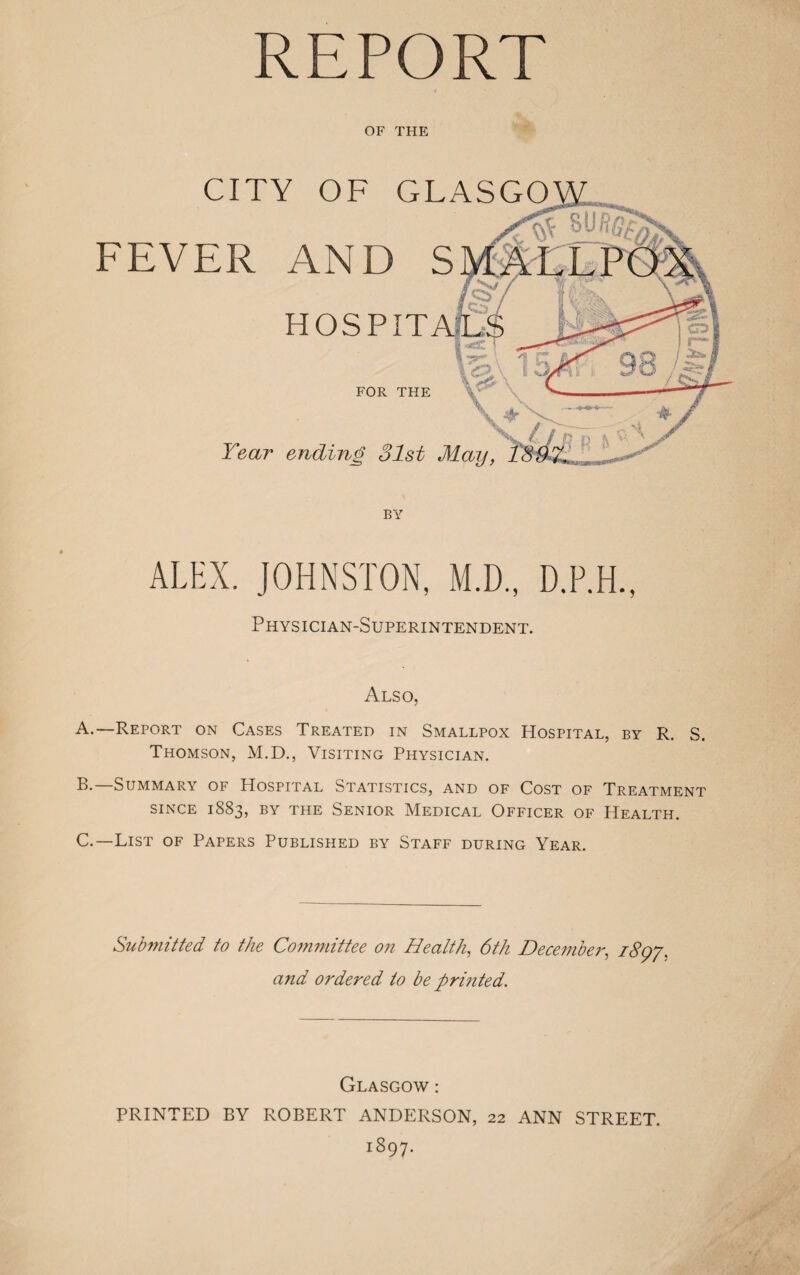 OF THE CITY OF GLASGO FEVER AND S HOSPITA FOR THE Year ending 31st May, BY Physician-Superintendent. Also, A. —Report on Cases Treated in Smallpox Hospital, by R. S. Thomson, M.D., Visiting Physician. B. —Summary of Hospital Statistics, and of Cost of Treatment SINCE 1883, BY THE SENIOR MEDICAL OFFICER OF HEALTH. C. —List of Papers Published by Staff during Year. Submitted to the Committee on Health, 6th December, 1897, and ordered to be printed. Glasgow : PRINTED BY ROBERT ANDERSON, 22 ANN STREET. 1897.