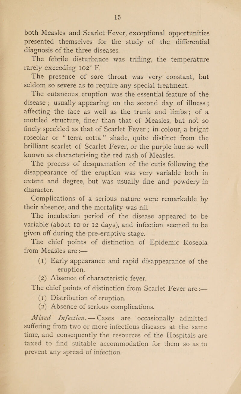 both Measles and Scarlet Fever, exceptional opportunities presented themselves for the study of the differential diagnosis of the three diseases. The febrile disturbance was trifling, the temperature rarely exceeding 1020 F. The presence of sore throat was very constant, but seldom so severe as to require any special treatment. The cutaneous eruption was the essential feature of the disease; usually appearing on the second day of illness ; affecting the face as well as the trunk and limbs ; of a mottled structure, finer than that of Measles, but not so finely speckled as that of Scarlet Fever; in colour, a bright roseolar or “ terra cotta ” shade, quite distinct from the brilliant scarlet of Scarlet Fever, or the purple hue so well known as characterising the red rash of Measles. The process of desquamation of the cutis following the disappearance of the eruption was very variable both in extent and degree, but was usually fine and powdery in character. Complications of a serious nature were remarkable by their absence, and the mortality was nil. The incubation period of the disease appeared to be variable- (about io or 12 days), and infection seemed to be given off during the pre-eruptive stage. The chief points of distinction of Epidemic Roseola from Measles are :— (1) Early appearance and rapid disappearance of the eruption. (2) Absence of characteristic fever. The chief points of distinction from Scarlet Fever are :— (1) Distribution of eruption. (2) Absence of serious complications. Mixed Infection. — Cases are occasionally admitted suffering from two or more infectious diseases at the same time, and consequently the resources of the Hospitals are taxed to find suitable accommodation for them so as to prevent any spread of infection.