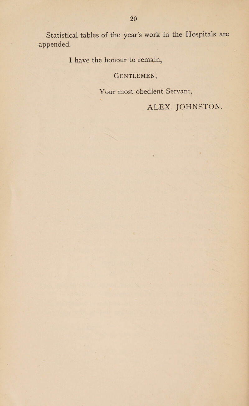 Statistical tables of the year’s work in the Hospitals are appended. I have the honour to remain, Gentlemen, Your most obedient Servant, ALEX. JOHNSTON.