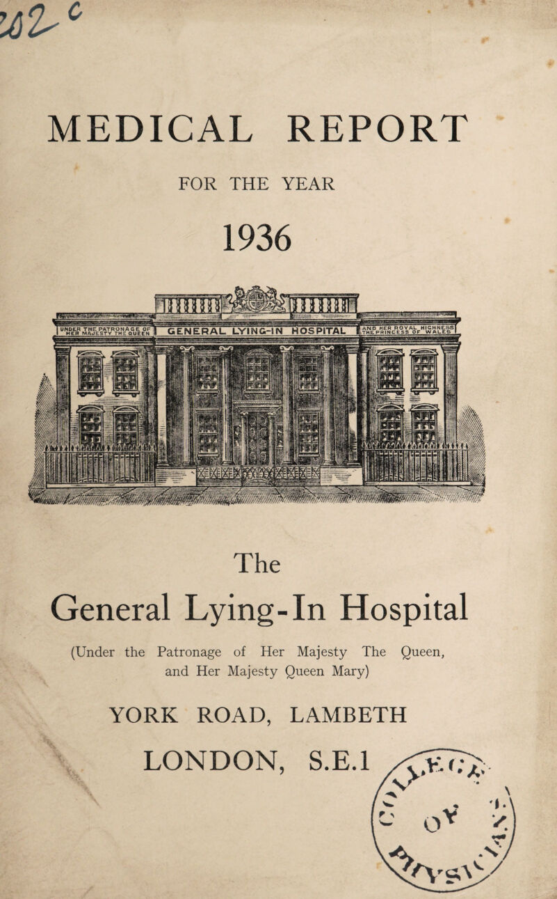 MEDICAL REPORT FOR THE YEAR 1936 ANS3 HER ROYAU HIGHNESS UNDER THE PATRONAGE OF GENERAL LVING-INHOSPITAL HEP MAJESTY THE QUEEN ■tlttfttn The General Lying-In Hospital (Under the Patronage of Her Majesty The Queen, and Her Majesty Queen Mary) YORK ROAD, LAMBETH LONDON,