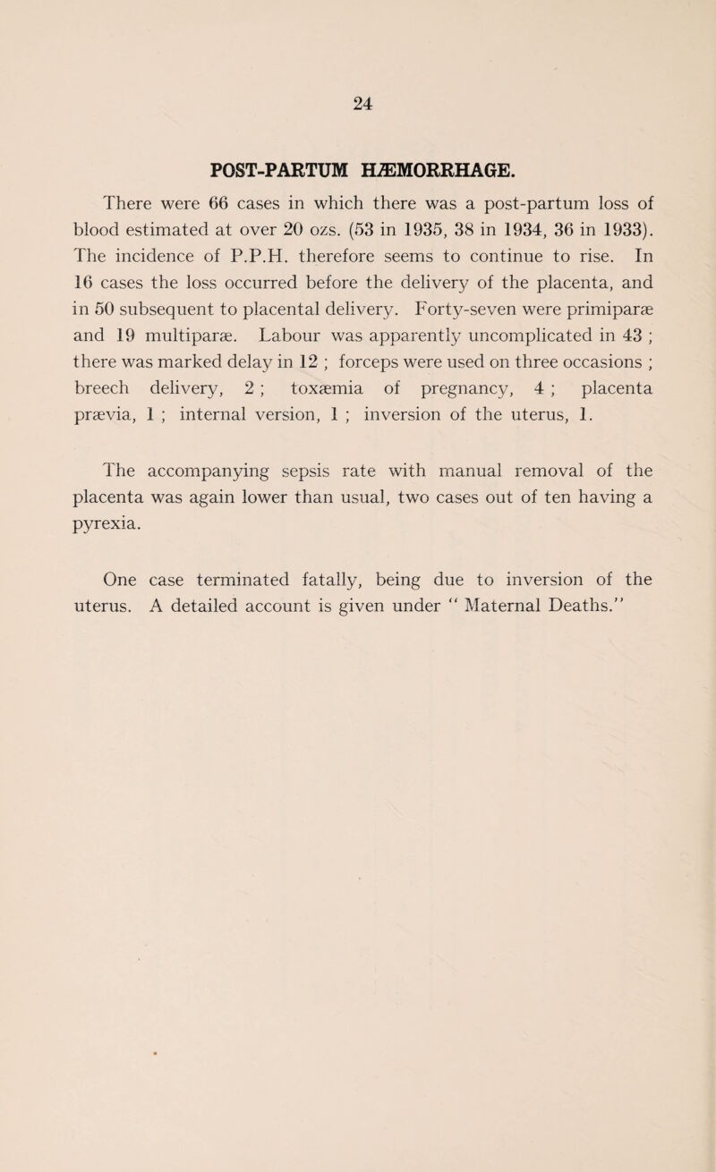 POST-PARTUM HAEMORRHAGE. There were 66 cases in which there was a post-partum loss of blood estimated at over 20 ozs. (53 in 1935, 38 in 1934, 36 in 1933). The incidence of P.P.H. therefore seems to continue to rise. In 16 cases the loss occurred before the delivery of the placenta, and in 50 subsequent to placental delivery. Forty-seven were primiparse and 19 multiparse. Labour was apparently uncomplicated in 43 ; there was marked delay in 12 ; forceps were used on three occasions ; breech delivery, 2; toxaemia of pregnancy, 4 ; placenta prsevia, 1 ; internal version, 1 ; inversion of the uterus, 1. The accompanying sepsis rate with manual removal of the placenta was again lower than usual, two cases out of ten having a pyrexia. One case terminated fatally, being due to inversion of the uterus. A detailed account is given under '' Maternal Deaths.''