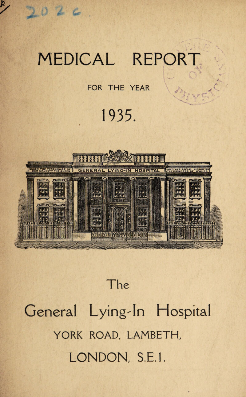 MEDICAL REPORT j 7 I 'h K ^ > FOR THE YEAR 1935. V. ^ ' K/ * w •Mtl)H|>rtU.: UNDER THE PATRONAGE OP GENERAL LVtNG-IN HOSPITAL HER MAJESTY THE QUEEN Imm The General Lying-In Hospital YORK ROAD, LAMBETH, LONDON,